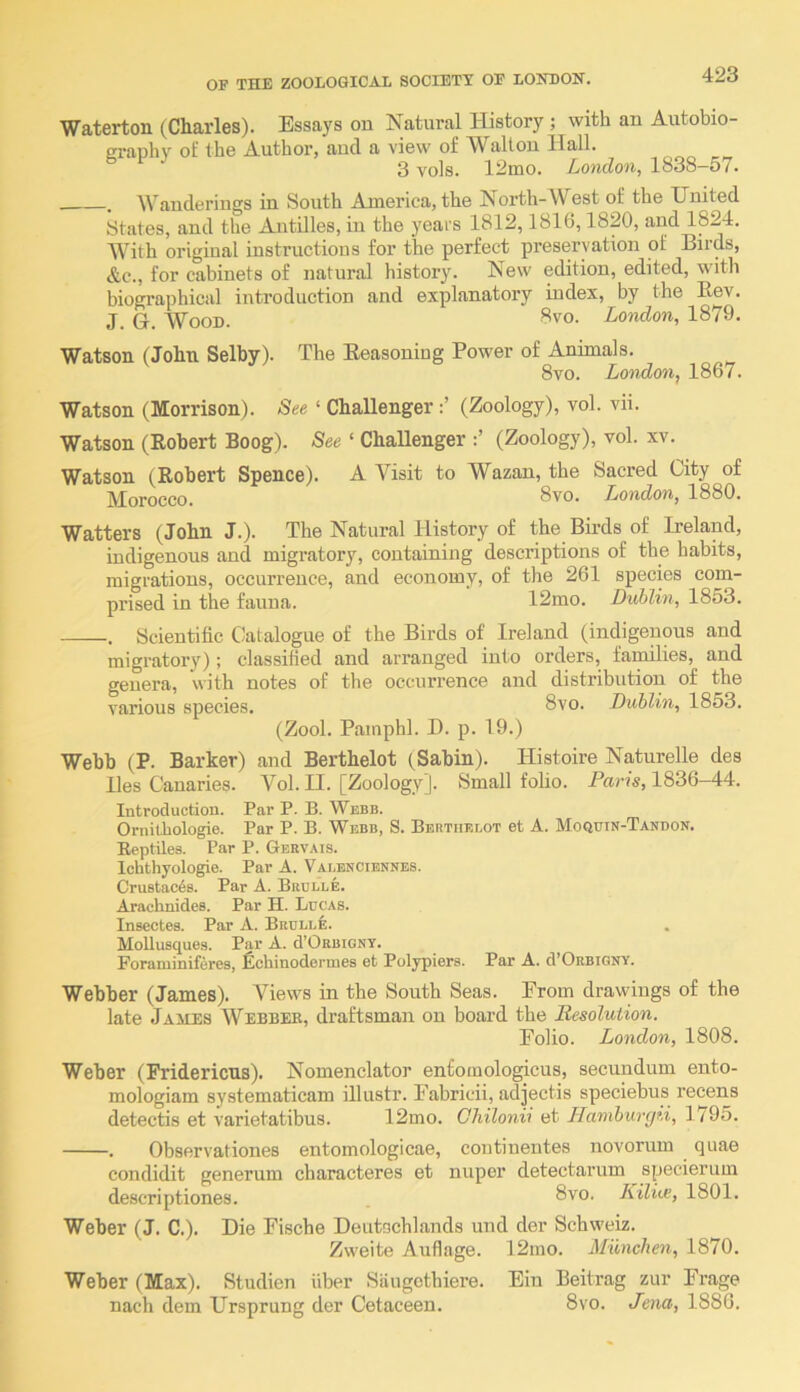 Waterton (Charles). Essays on Natural History ; with an Autobio- ei-anhy of the Authoi’, and a view of Walton Hall. 3 vols. 12mo. London, 1838—57. . Wanderings in South America, the North-West of the United States, and the Antilles, in the years 1812,1816,1820, and 1824. With original instructions for the perfect preservation of Birds, &c., for cabinets of natural history. New edition, edited, with biographical introduction and explanatory index, by the Eev. J. G. Wood. 8vo. London, 1879. Watson (John Selby). The Eeasoning Power of Animals. 8vo. London, 1867. Watson (Morrison). See ‘ Challenger(Zoology), vol. vii. Watson (Robert Boog). See ‘ Challenger (Zoology), vol. xv. Watson (Robert Spence). A Visit to Wazan, the Sacred City of Morocco. 8vo. London, 1880. Watters (John J.). The Natural History of the Birds of Ireland, indigenous and migratory, containing descriptions of the habits, migrations, occurrence, and economy, of the 261 species com- prised in the fauna. 12mo. Dublin, 1853. , Scientific Catalogue of the Birds of Ireland (indigenous and migratory); classified and arranged into orders, families, and genera, with notes of the occurrence and distribution of the various species. 8vo. Dublin, 1853. (Zool. Pamphl. D. p. 19.) Webb (P. Barker) and Berthelot (Sabin). Histoire Naturelle des lies Canaries. Vol. II. [Zoology]. Small foHo. Paris, 1836-44. Introduction. Par P. B. Webb. Ornithologie. Par P. B. Webb, S. Berthelot et A. Moquin-Tandon. Eeptiles. Par P. Geevais. Ichthyologic. Par A. Valenciennes. Crustacea. Par A. Brclle. Arachnides. Par H. Lucas. Insectes. Par A. Beulle. Mollusque.s. Par A. d’ORBiGNY. Foraniiniferes, ^chinodcrines et Polypiers. Par A. d’ORBiGNY. Webber (James). Views in the South Seas. From drawings of the late James Webbeb, draftsman on board the Resolution. Folio. London, 1808. Weber (Pridericus). Nomenclator enfomologicus, secundum ento- mologiam systematicam illustr. Fabricii, adjectis speciebus recens detectis et varietatibus. 12mo. Gliilonii et Ilamburrid, 1795. . Observationes entomologicae, continentes novorum quae condidit generum characteres et nuper detectarum specierum descriptiones. . 8vo. Ailiie, 1801. Weber (J. C.). Die Fische Deutachlands und der Schweiz. Zweite Auflage. 12mo. Munchen, 1870. Weber (Max). Studien fiber Siiugothiere. Fin Beitrag zur Frage nach dem Ursprung der Cetaceen. 8vo. Je^ia, 1886.