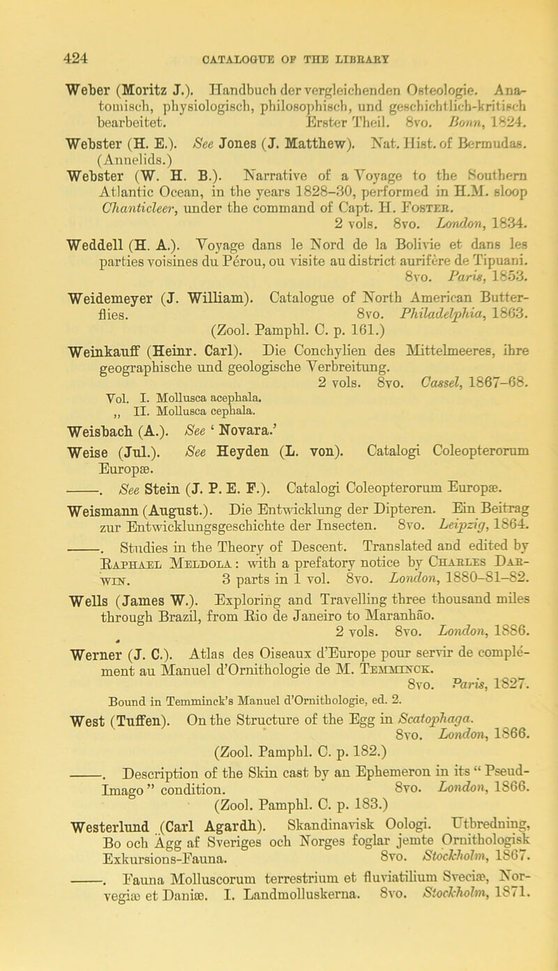 Weljer (Moritz J.). TTandbuch dervergleichenden Osteologie. Ana^ tomiscli, ])hy8iologiscl), philosophiech, und geschichtlich-kritipch bearbeitet, Erster Theil. 8vo. Bonn, 1824. Webster (H. E.). Jones (J. Matthew). Nat. Hist, of Bermudas. (Annelids.) Webster (W. H. B.). Narrative of a Voyage to the Southern Atlantic Ocean, in the years 1828-30, performed in H.M. sloop Chanticleer, under the command of Capt. H. Fosteb. 2 vols. 8vo. London, 1834. Weddell (H. A.). Voyage dans le Nord de la Bolivie et dans les parties voisines du Perou, ou visite au district aurifere de Tipuani. 8vo. Paris, 1853. Weidemeyer (J. William). Catalogue of North American Butter- flies. 8vo. Philadelphia, 1803. (Zool. Pamphl. C. p. 161.) Weinkauflf (Heinr. Carl). Die Conchylien des IMittelmeeres, ihre geographische und geologische Verbreitung. 2 vols. 8vo. Cassel, 1867-68. Vol. I. MoUusca aoepliala. „ II. MoUusca cephala. Weisbacb (A.). See ‘ Novara.’ Weise (Jul.). See Heyden (L. von). Catalog! Coleopteromm Europse. . See Stein (J. P. E. F.). Catalog! Coleopterorum Europse. Weismann (August.). Die Entwicklung der Dipteren. Ein Beitrag zur Entwicklungsgeschichte der Insecten. 8vo. Leipzig, 1864. . Studies in the Theory of Descent. Translated and edited by Eaphael Meldola : with a prefatory notice by Chaeles Dab- WLN. 3 parts in 1 vol. 8vo. Lomlon, 1880-81—82. Wells (James W.). Exploring and Travelling three thousand miles through Brazil, from Eio de Janeiro to Maranhao. 2 vols. 8vo. London, 1886. s Werner (J. C.). Atlas des Oiseaux d’Europe pour servir de comple- ment au Manuel d’Ornithologie de M. Temihxck. 8vo. Paris, 1827. Bound in Temminck’s Manuel d’Ornitbologie, ed. 2. West (Tuflfen). On the Structure of the Egg in Scafophaga. 8vo. London, 1866. (Zool. Pamphl. C. p. 182.) . Description of the Skin cast by an Ephemeron in its “ Pseud- Imago” condition. 8vo. London, 1866. (Zool. Pamphl. C. p. 183.) Westerlund (Carl Agardh). Skandinavisk Oologi. Dtbredning, Bo och Agg af Sveriges och Norges foglar jemte Ornithologisk Exkursions-Fauna. 8vo. SiocMolm, 1867. . Fauna Molluscorum terrestrium et fluviatilium Svecia?, Nor- vegia) et Danise. I. Landmolluskerna. 8vo. Siochholm, 1871.