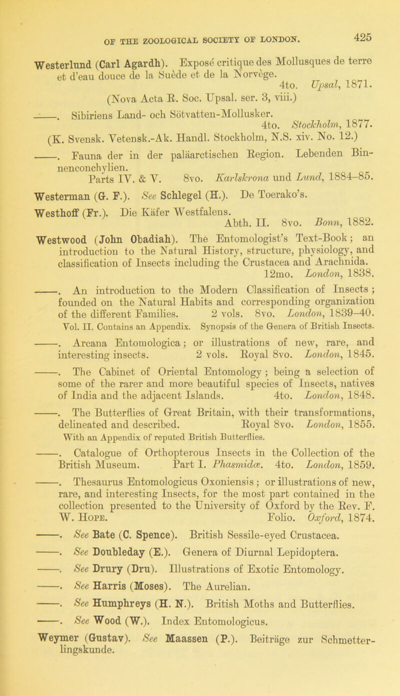 WesterImid (Carl Agardh). Expose critique des Mollusques de terre et d’eau douce de la 8uede et de la Norvege. 4to. Upsal, 1871. (Nova Acta E. Soc. Upsal. ser. 3, viii.) , Sibirieus Land- och Sbtvatteu-Mollusker. 4to. StocTcholm, 1877. (K. Svensk. Yetensk.-Ak. Handl. Stockholm, N.S. xiv. No. 12.) . Fauna der in der palaarctischen Eegion. Lebenden Bin- nenconcbylien. Parts IV. & V. 8vo. KarlsJcrona und Lund, 1884—85. Westerman (G. F.). See Schlegel (H.). De Toerako’s. Westhoff (Fr.). Die Kafer Westfaleus. Abth. II. 8vo. Bonn, 1882. Westwood (John Obadiah). The Entomologist’s Text-Book; an introduction to the Natural History, structure, physiology, and classification of Insects including the Crustacea and Arachnida. 12mo. London, 1838. . An introduction to the Modern Classification of Insects ; founded on the Natural Habits and corresponding organization of the different Families. 2 vols. 8vo. London, 1839-40. Vol. II. Contains an Appendix. Synopsis of the Genera of British Insects. . Arcana Entomologica; or illustrations of new, rare, and interesting insects. 2 vols. Eoyal 8vo. London, 1845. . The Cabinet of Oriental Entomology ; being a selection of some of the rarer and more beautiful species of Insects, natives of India and the adjacent Islands. 4to. London, 1848. . The Butterflies of Great Britain, with their transformations, delineated and described. Eoyal 8vo. London, 1855. With an Appendix of reputed British Butterflies. . Catalogue of Orthopterous Insects in the Collection of the British Museum. Part I. PTiasmidce. 4to. London, 1859. . Thesaurus Entomologicus Oxoniensis ; or illustrations of new, rare, and interesting Insects, for the most part contained in the collection presented to the University of Oxford by the Eev. F. W. Hope. Foho. Oxford, 1874. . See Bate (C. Spence). British Sessile-eyed Crustacea. . See Doubleday (E.). Genera of Diurnal Lepidoptera. . See Drury (Dru). Illustrations of Exotic Entomology. . See Harris (Moses). The Aurelian. . See Humphreys (H. N.). British Moths and Butterflies. . See Wood (W.). Index Entomologicus. Weymer (Gustav). See Maassen (P.). Beitriige zur Schmetter- lingskunde.