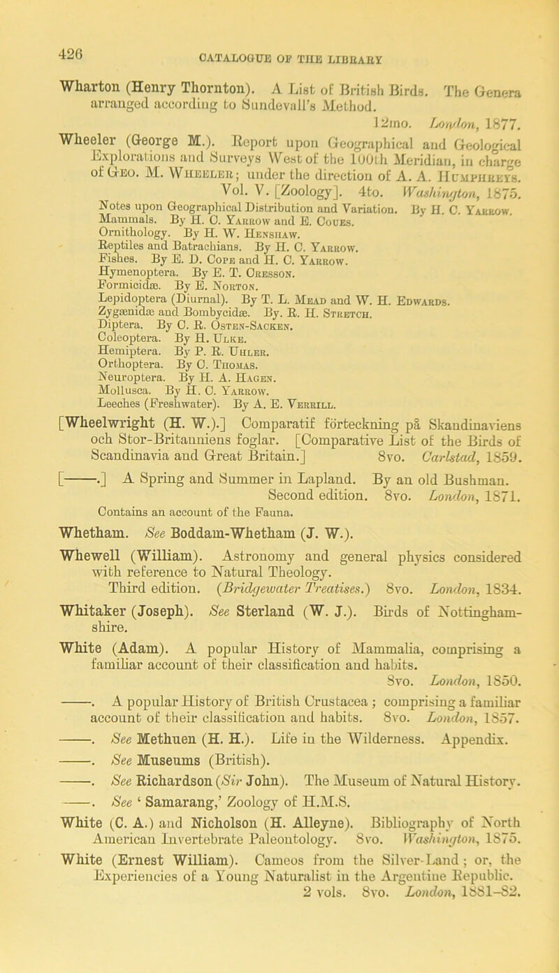 Wharton (Henry Thornton). A Lint of British Birds. The Genera arranged according to Wundevall’s Method. 12rno. Lon/lon, 1877. Wheeler (George M.). Report upon Geographical and Geological Explorations and Surveys West of the lOUtli Meridian, in charge of Geo. M. Wjieelee; under the direction of A. A. Hl'meheei's. Vol. V. [Zoology]. 4to. Wag/dwjton, liilo. Notes upon Geographical Distribution and Variation. By H C. Yakeow Mammals. By H. 0. Yarrow and E. Coues. Ornithology. By H. W. He.nsiiavv. Reptiles and Batraehians. By II. C. Yarrow. Fishes. By E. D. Cope and H. C. Yarrow. Hymenoptera. By E. T. Oresson. Formioidse. By E. Norton. Lejhdoptera (Diurnal). By T. L. Mead and W. H. Edwards. ZygKnidaj and Bombycidin. By. E. H. Stretch. Diptera. By 0. R. Ostbn-Sacken. Coleoptera. By H. Ulkb. Hemiptera. By P. E. Uhlbr. Orthoptera. By 0. Tho.\ias. Neuroptera. By H. A. Hagen. Mollusoa. By H. 0. Yarrow. Leeches (Freshwater). By A. E. Vbrrill. [Wheelwright (H. W.).] Comparatif fdrteckning pi, Skandinaviens och Stor-Britauniens foglar. [Comparative List of the Birds of Scandinavia and Great Britain.] 8vo. Carlstad, 1859. [ .] A Spring and Summer in Lapland. By an old Bushman. Second edition. 8vo. London, 1871. Contains an account of the Fauna. Whetham. See Boddam-Whetham (J. W.). Whewell (William). Astronomy and general physics considered with reference to Natural Theology. Third edition. {Bridgewater Treatises.) 8vo. London, 1834. Whitaker (Joseph). See Sterland (W. J.). Birds of Nottingham- shire. White (Adam). A popular History of Mammalia, comprising a famihar account of their classification and habits. 8vo. London, 1850. . A popular History of British Crustacea ; comprising a familiar account of their classihcation and habits. 8vo. London, 1857. . See Methuen (H. H.). Life in the Wilderness. Appendix. . See Museums (British). . See Richardson {Sir John). The Museum of Natural History. . See ‘ Samarang,’ Zoology of H.M.S. White fC. A.) and Nicholson (H. Alleyne). Bibliography of North American Invertebrate Paleontology. 8vo. 1875. White (Ernest William). Cameos from the Silver-Land; or, the Experiencies of a Young Naturalist in the Argentiue Republic. 2 vols. 8vo. London, 1881-82.