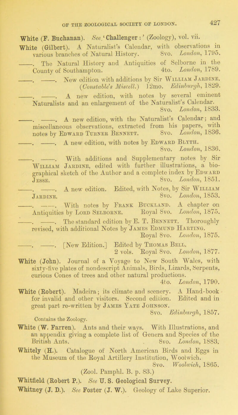 White (F. Buchanan). ‘ Challenger : ’ (Zoology), vol. vii. White (Gilbert). A Naturalist’s Calendar, with observations in various brandies of Natural History. 8vo. London, 1795. . The Natural History and Antiquities of Selborne in the County of Southampton. 4to. London, 1789. . . New edition with additions by Sir William Jakdine. (Oomtable’s Miscell.) 12mo. Edinhunjli, 1829. . . A new edition, with notes by several eminent Naturalists and an enlargement of the Naturalist’s Calendar. 8vo. London, 1833. . . A new edition, with the Naturalist’s Calendar; and miscellaneous observations, extracted from his papers, with notes by Edwaed Tuknee Bennett. 8vo. London, 1836. . . A new edition, with notes by Edwaed Blyth. 8vo. London, 1836. . . With additions and Supplementary notes by Sir William Jaedine, edited with further illustrations, a bio- graphical sketch of the Author and a complete index by Edwaed Jesse. 8vo. London, 1851. . . A new edition. Edited, with Notes, by Sir William Jaedine. 8vo. London, 1853. , . With notes by Eeank Bhckland. A chapter on Antiquities by Loed Selboene. lioyal 8vo. London, 1875. . . The standard edition by E. T. Bennett. Thoroughly revised, with additional Notes by James Edmund Haeting. Boyal 8vo. London, 1875. . . [New Edition.] Edited by Thomas Bell. 2 vols. Eoyal 8vo. London, 1877. White (John). Journal of a Voyage to New South Wales, with sixty-live plates of nondescript Animals, Birds, Lizards, Serpents, curious Cones of trees and other natural productions. 4to. London, 1790. White (Robert). Madeira; its climate and scenery. A Hand-book for invalid and other visitors. Second edition. Edited and in great part re-written by James Tate Johnson. 8vo. Edinburgh, 1857. Contains the Zoology. White (W. Farren). Ants and their ways. With Illustrations, and an appendix giving a complete list of Genera and Species of the British Ants. 8vo. London, 1883. Whitely (H.). Catalogue of North American Birds and Eggs in the Museum of the Royal Artillery Institution, Woolwich. 8vo. Woolwich, 1865. (Zool. Pamphl. B. p. 83.) Whitfield (Robert P.). See U. S. Geological Survey. Whitney (J. D.). See Foster (J. W.). Geology of Lake Superior.