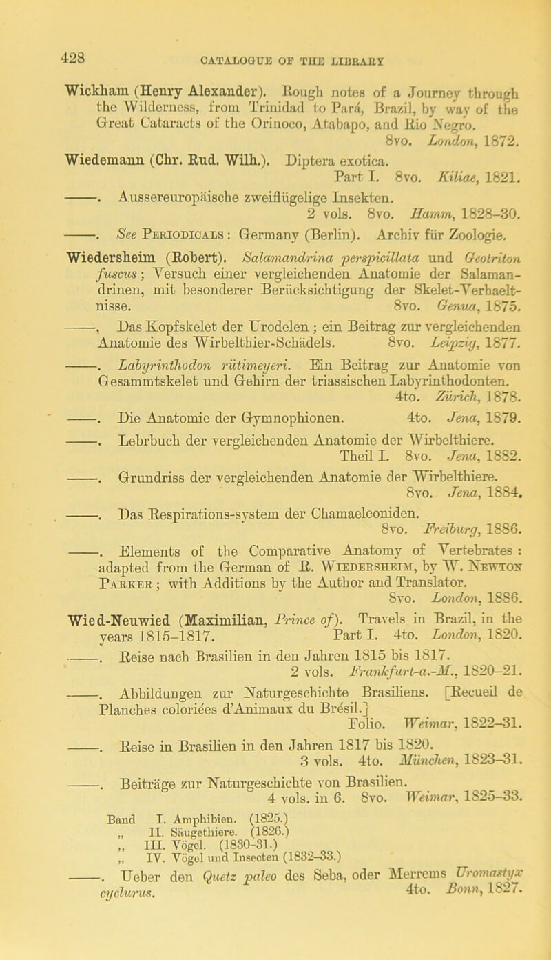 Wickliain (Henry Alexander), Rough notes of a .Tourney through the 'Wildeniess, from Trinidad to Para, Brazil, by way of the Great Cataracts of tlie Orinoco, Atabapo, and Rio \egro. 8vo. LohUmi, 1872. Wiedemann (Clir. End. WUh.). Diptera exotica. Part I. 8vo. Kiliae, 1821, , Aussereuropiiische zweifliigelige Insekten. 2 vols. 8vo. Hamm, 1828-30. . See Pekiodicals : Germany (Berlin). Archiv fiir Zoologie. Wiedersheim (Robert). Salamandrina perspicillata und Geotriton fuscus; Versuch einer vergleichenden Anatomie der Salaman- drinen, mit besonderer Beriicksichtigung der Skelet-Verbaelt- nisse. 8vo. Genua, 1875. , Das Kopfskelet der Drodelen; ein Beitrag zur vergleichenden Anatomie des Wirbelthier-Schadels. 8vo. Leipzig, 1877. . Labyrintlioclon riitimeyeri. Ein Beitrag zur Anatomie von Gesammtskelet und Gehirn der triassischen Labyrinthodonten. 4to. Zurich, 1878. . Die Anatomie der Gymnophionen. 4to. Jena, 1879. . Lebrbuch der vergleichenden Anatomie der Wirbelthiere. Theil I. 8vo. Jena, 1882. . Grundriss der vergleichenden Anatomie der Wirbelthiere. 8vo. Jena, 1884, . Das Eespirations-system der Chamaeleoniden. 8vo. Freiburg, 1886. . Elements of the Comparative Anatomy of Yertehrates : adapted from the German of E. WiEnEESHEin, by W. Xewtox Paekee ; with Additions by the Author and Translator. 8vo. London, 1886. Wied-Neuwied (Maximilian, Prince of). Travels in Brazil, in the years 1815-1817. Part I. 4to. London, 1820. . Eeise nach Brasilien in den Jahren 1815 bis 1817. 2 vols. FranJcfurt-a.-M., 1820—21. . Abbildungen zur Naturgeschichte Brasdiens. [EecueU de Planches coloriees d’Auimaux du Bresil.] Folio. Weimar, 1822—31. . Eeise in Brasilien in den Jahren 1817 bis 1820. 3 vols. 4to. Miinchen, 1823-31. . Beitriige zur Naturgeschichte von Brasihen. 4 vols. in 6. 8vo. Weimar, 1825—33. Band I. Amphibien. (1825.) „ IT. Silugethiere. (1826.) „ III, Vogel. (1830-31.) ,, IV. Vogel und Insecten (1832-33.) . Ueber den Quetz paleo des Seba, oder Merrems Uromasty.v cyclurus. dto. Bonn, 1827.