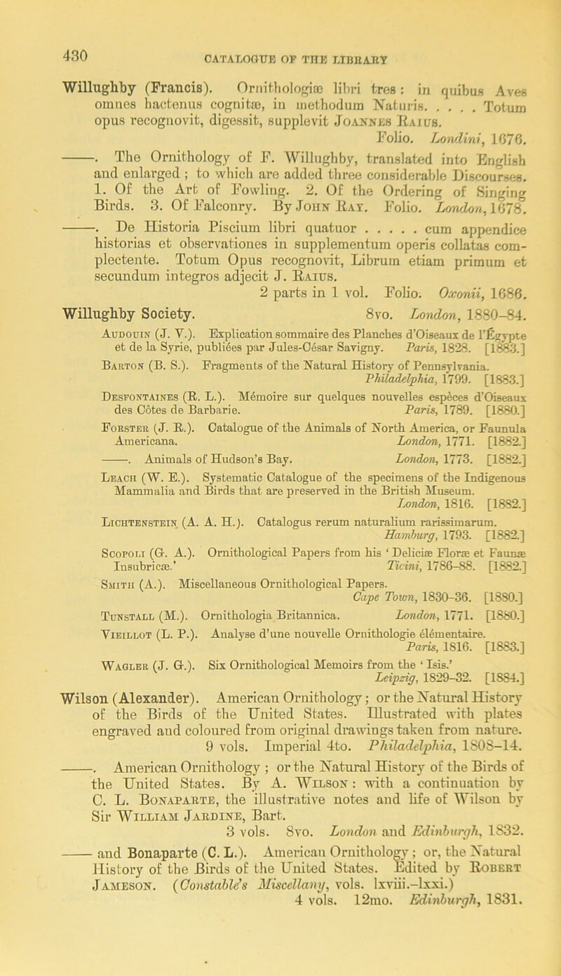 OATAIOOTTB OT THE LIBUAJIT Willughby (Francis). Ornit.hologias libri tres: in quibns Aves omnes bactenus cognita), in methoduin Naturis Totum opus recognovit, digessit, supplevit Joannes Raius. Folio. Lowlini, 1676. . The Ornithology of F. Willughby, translated into English aud enlarged ; to which are added three considerable Discourses. 1. Of the Art of Fowling. 2. Of the Ordering of Singing Birds. 3. Of Falconry. By John Rat. Folio. London, KilS. . De Historia Piscium libri quatuor cum appendice historias et observationes in supplementum operis collatas com- plectente. Totum Opus recogno\it, Libruin etiam primum et secundum integros adjecit J. Raius. 2 parts in 1 vol. FoHo. Oxonii, 1686. Willughby Society. 8vo. London, 1880-84. Audouin (j. V.). Explication sommaire des Planches d’Oiseaux de I’figypte et de la Syrie, publi6es par Jules-06sar Savigny. Paris, 1828. [lSfe.3.] Barton (B. S.). Fragments of the Natural History of Pennsylvania. Philadelphia, 1799. [1883.] Desfontaines (R. L.). M6moire sur quelques nouvelles especes d’Oiseaux des Cotes de Barbarie. Paris, 1789. [1880.] Forster (J. B.). Catalogue of the Animals of North America, or Faunula Americana. London, 1771. [1882.] . Animals of Hudson’s Bay. London, 1773. [1882.] Lbacu (W. E.). Systematic Catalogue of the specimens of the Indigenous Mammalia and Birds that are preserved in the British Museum. Ixndon, 1816. [1882.] Lichtenstein (A. A. H.J. Catalogus rerum naturalium rarissimarum. Hamburg, 1793. [1882.] Scopoi.i (G. A.). Ornithological Papers from his ‘ Delicise Florie et Faums InsubrioiB.’ Ticini, 1786-88. [1882.] Smith (A.). Miscellaneous Ornithological Papers. Cape Town, 1830-36. [1880.] Tunstall (M.). Ornithologia Britannica. London, 1771. [1880.] ViEiLLOT (L. P.). Analyse d’une nouveUe Ornithologie 4l6mentaire. Paris, 1816. [1883.] Wagler (J. G.). Six Ornithological Memoirs from the ‘ Isis.’ Leipzig, 1829-32. [1884.] Wilson (Alexander). American Ornithology; or the INatural History of the Birds of the United States. Illustrated with plates engraved and coloured from original drawings taken from nature. 9 vols. Imperial 4to. Philadelphia, lSOS-14. . American Ornithology ; or the Natural History of the Birds of the United States. By A. Wilson : with a continuation by C. L. Bonaparte, the illustrative notes and bfe of Wilson by Sir William jAnniNE, Bart. 3 vols. 8vo. London and Edinburgh, 1832. and Bonaparte (C. L.). American Ornithology; or, the Natural History of the Birds of the United States. Edited by Robert Jameson. (Oonstablds Miscellany, vols. Ixviii.-lxxi.) 4 vols. 12ino. Edinburgh, 1831.