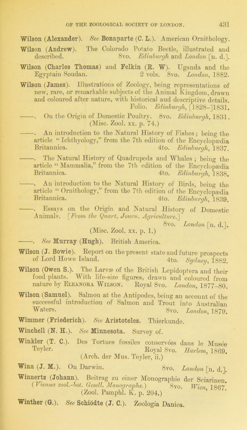 Wilson (Alexander). See Bonaparte (C. L.). American Ornithology. Wilson (Andrew). The Colorado Potato Beetle, illustrated and described. 8vo. Edinburgh and London [n. d.]. Wilson (Charles Thomas) and Felkin (R. W). Uganda and the Egyptain Soudan. 2 vols. 8vo. London, 1882. Wilson (James). Illustrations of Zoology, being representations of new, rare, or remarkable subjects of the Animal Kingdom, drawn and coloured after uatui’e, with historical and descriptive details. Folio. Edinburgh, [1828-J1831. . On the Origin of Domestic Poultry. 8vo. Edinburgh, 1831. (Misc. Zool. XX. p. 74.) . An introduction to the Natural History of Fishes; being the article “ Ichthyology,” from the 7th edition of the Encyclopcedia Britannica. 4to. Edinburgh, 1837. . The Natural History of Cluadrupeds and Whales ; being the article “ Mammalia,” from the 7th edition of the Encyclopmdia Britannica. 4to. Edinburgh, 1838. . An introduction to the Natural History of Birds, being the article “ Ornithology,” from the 7th edition of the Encyclopedia Britannica. 4to. Edinburgh, 1839. . Essays on the Origin and Natural History of Domestic Animals. [From the Quart. Journ. Agriculture.^ 8vo. London [n. d.l. (Misc. Zool. XX. p. 1.) . See Murray (Hugh). British America. Wilson (J. Bowie). Report on the present state and future prospects of Lord Howe Island. 4to. Sydney, 1882. Wilson (Owen S.). The Larve of the British Lepidoptera and then- food plants. With life-size figures, drawm and coloui-ed from nature by Eleanoea Wilson. Royal 8vo. London, 1877-80. Wilson (Samuel). Salmon at the Antipodes, being an account of the successful introduction of Salmon and Trout into Australian Waters. 8vo. London, 1879. Wimmer (Friederich). See Aristoteles. Thierkunde. Winchell (N. H.). See Minnesota. Survey of. Winkler (T. C.). Des Tortues fossiles conservees dans le Musee Teyler. Royal 8vo. Harlem, 1869. (Arch, der Mus. Teyler, ii.) Winn (J. M.). On Darwin. 8vo. London [n. d.]. Winnertz (Johann). Beitrag zu einer Monographic der Sciarinen. (Vienna zool.-bot. Geeell. Monographs.) 8vo. Wien 1867* (Zool. Pamphi. K. p. 204.) ’ Winther (G.). See Schiodte (J. C.). Zoologia Danica.