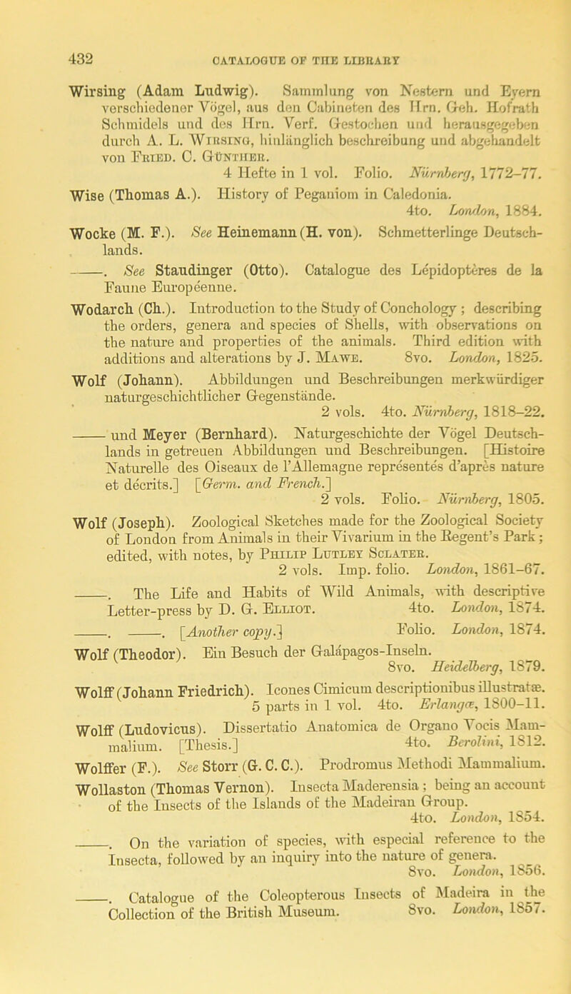 Wirsing (Adam Ludwig). Saminlung von Nestern und Eyern verschiedener Vogel, aus den Cal)ineten des TIrn. Geh. Hofrath Schinldels und dea Urn. Verf. Gestoelien und herausgegeben durch A. L. WiRSiNo, Innliinglich beschreibung und abgehandelfc von Feted. C. GUntjier. 4 Hefte in 1 vol. Folio. NurrJjerg, 1772-77. Wise (Thomas A.). History of Pegauiom in Caledonia. 4to. Lorvlon, 1884. Wocke (M. F.). /See Heinemanu (H. von). Schmetterlinge Deutsch- lands. . See Staudinger (Otto). Catalogue des Lepidopteres de la Faune Europeenue. Wodarch (Ch.). Introduction to the Study of Conchology ; describing the orders, genera and species of Shells, with observations on the natui’e and properties of the animals. Third edition with additions and alterations by J. Mawe. 8vo. London, 182.5. Wolf (Johann). Abbildungen und Beschreibungen merkwiirdiger naturgeschichtlicher Gegenstande. 2 vols. 4to. Nurviberg, 1818-22, und Meyer (Bernhard). Haturgeschichte der Vogel Deutsch- lands in geti-euen Abbildungen und Beschreibungen. [Histoire Naturelle des Oiseaux de I’Allemagne representes d’apres nature et decrits.] {Germ, and French.'] 2 vols. Folio. Niimherg, 1805. Wolf (Joseph). Zoological Sketches made for the Zoological Society of London from Animals in their Vivarium in the Begent’s Park; edited, with notes, by Philip Lutlex Sclatee. 2 vols. Imp. foho. London, 1861-67. . The Life and Habits of Wild Animals, with descriptive Letter-press by D. G. Elliot. 4to. London, 1874. . . [^Another copy.] FoHo. London, 1874. Wolf (Theodor). Ein Besuch der Galapagos-Inseln. 8vo. Heidelberg, 1879. Wolff (Johann Friedrich). leones Cimicum descriptionibus iUustratse. 5 parts in 1 vol. 4to. Erlangce, 1800-11. Wolff (Ludovicus). Dissertatio Anatomica de Organo Vocis Mam- malium. [Thesis.] 4to. Berolini, 1812. Wolffer (F.). See Storr (G. C. C.). Prodromus Method! Mammalium. Wollaston (Thomas Vernon). lusecta Maderensia ; being an account of the Insects of the Islands of the Madeii-an Group. 4to. London, 1854. . On the variation of species, ivith especial reference to the Insecta, followed by an inquiry into the nature of genera. 8vo. London, 1856. . Catalogue of the Coleopterous Insects of Madeira in the Collection of the British Museum. 8vo. Londoi, 1857.