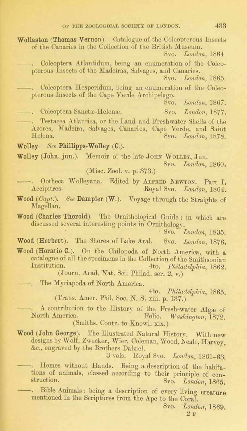 Wollaston (Thomas Vernon). Catalogue of the Coleopterous Insects of the Canaries in the Collection of the British Museum. 8vo. London, 1864 . Coleoptera Atlantidum, being an enumeration of the Coleo- pterous Insects of the Macleiras, Salvages, and Canaries. 8vo. London, 1865. . Coleoptera Hesperidum, being an enumeration of the Coleo- pterous Insects of the Cape Verde Archipelago. 8vo. London, 1867. . Coleoptera Sanctje-Heleuse. 8vo. London, 1877. . Testacea Atlantica, or the Land and Freshwater Shells of the Azores, Madeira, Salvages, Canaries, Cape Verde, and Saint Helena. 8vo. London, 1878. Wolley. See Phillipps-Wolley (C.). Wolley (John, jun.). Memoir of the late John Wolley, Jun. 8vo. London, 1860. (Misc. Zool. V. p. 373.) . Ootheca Wolleyana. Edited by Alfeed Newton. Part I. Accipitres. Eoyal 8vo. London, 1864. Wood {Oapt.). See Dajnpier (W.). Voyage through the Straights o£ Magellan. Wood (Charles Thorold). The Ornithological Guide; in which are discussed several interesting points in Ornithology. ■ 8vo. London, 1835. Wood (Herbert). The Shores of Lake Ai-al. 8vo. London, 1876. Wood (Horatio C.). On the Chilopoda of North America, with a catalogue of all the specimens in the Collection of the Smithsonian Institution. 4to. Philadelphia, 1862. (Journ. Acad. Nat. Sci. Philad. ser. 2, v.) . The Myriapoda of North America. 4to. Philadelphia, 1865. (Trans. Amer. Phil. Soc. N. S. xiii. p. 137.) . A contribution to the History of the Fresh-water Algse of North America. ‘ Folio. Washington, 1872. (Smiths. Contr. to Knowl. xix.) Wood (John George). The Illustrated Natural History. With new designs by AVolf, Zwecker, Wier, Coleman, Wood, Neale, Harvey, &c., engraved by the Brothers Halziel. 3 vols. lioyal 8vo. London, 1861-63. . Homes without Hands. Being a description of the habita- tions of animals, classed according to their principle of con- struction. 8vo. London, 1865. . Bible Animals: being a description of every living creature mentioned in the Scriptures from the Ape to the Coral. 8vo. London, 1869. 2f