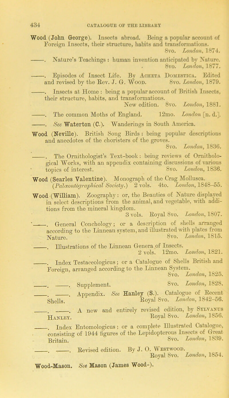 Wood. (John George). Insects abroad. Being a popular account of Foi’eign Insects, their structure, habits and transformations. 8vo. Loivdon, 1874. . Nature’s Teachings : human invention anticipated by Nature. . 8vo. London, 1877. . Episodes of Insect Life. By Acheta Domebtica. Edited and revised by the Kev. J. G. Wood. 8vo. London, 1879. . Insects at Home : being a popular account of British Insects, their structure, habits, and transformations. New edition. 8vo. London, 1881. . The common Moths of England. 12mo. London [n. d.]. . See Waterton (C.). Wanderings in South America. Wood (Neville). British Song Birds : being popular descriptions and anecdotes of the choristers of the groves. 8vo. London, 1836. . The Ornithologist’s Text-book: being reviews of Ornitholo- gical Works, with an appendix containing discussions of various ■ topics of interest. 8vo. London, 1836. Wood (Searles Valentine). Monograph of the Crag Mollusca. (Palceontographical Society.) 2 vols. 4to. London, 1848-55. Wood (William). Zoography : or, the Beauties of Nature displayed in select descriptions from the animal, and vegetable, with addi- tions from the mineral kingdom. 3 vols. Koyal 8vo. London, 1807. • . General Conchology; or a description of shells arranged according to the Linnean system, and illustrated with plates from Nature. London, 1815. . Illustrations of the Linnean Genera of Insects. 2 vols. 12mo. London, 1821. . Index Testaceologicus; or a Catalogue of Shells British and Eoreign, arranged according to the Linnean System. 8vo. London, 1825. . . Supplement. 8vo. London, 1828. . . Appendix. See Hanley (S.). Catalogue of Eecent Boyal 8vo. London, 1842-56. . . A new and entu’ely revised edition, by Stevaxus Hanley. Eoyal 8vo. London, 1856. . Index Entomologicus; or a complete Illustrated Catalogue, consisting of 1944 figm-es of the Lepidopterous Insects of Great Britain. London, 1839. . . Eevised edition. By J. 0. Westwood. Eoval 8vo. London, 1854. Wood-Mason. See Mason (James Wood-).