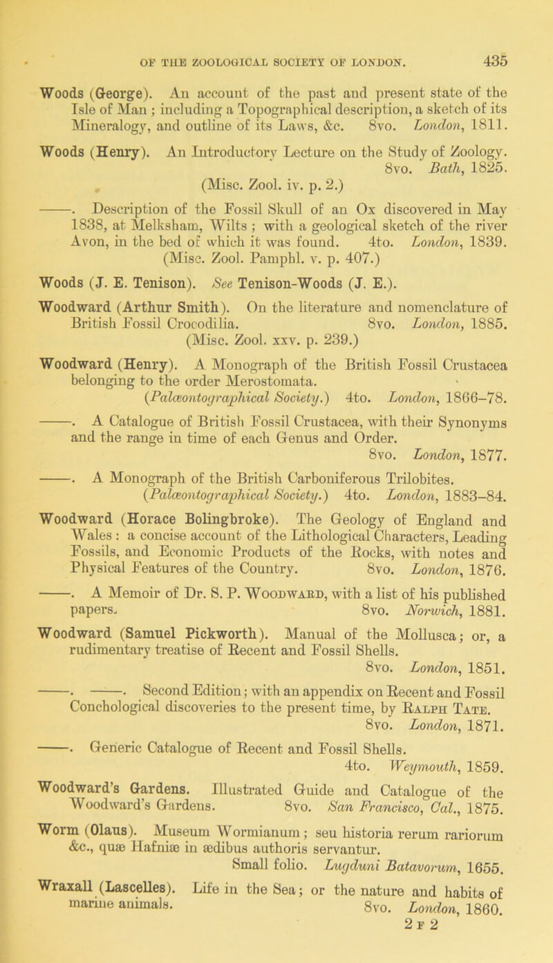 Woods (George). Au account of the past aud present state of the Isle of Man ; including a Topographical description, a sketch of its Mineralogy, and outline of its Laws, &c. 8vo. London, 1811. Woods (Henry). An Introductory Lecture on the Study of Zoology. 8vo. Bath, 1825. , (Misc. Zool. iv. p. 2.) . Description of the Fossil Skull of an Ox discovered in May 1838, at Melksham, Wilts ; with a geological sketch of the river Avon, in the bed of which it was found. 4to. London, 1839. (Misc. Zool. Pampbl. v. p. 407.) Woods (J. E. Tenison). See Tenison-Woods (J. E.). Woodward (Arthur Smith). On the literature aud nomenclature of British Fossil Crocodilia. 8vo. London, 1885. (Misc. Zool. XXV. p. 239.) Woodward (Henry). A Monograph of the British Fossil Crustacea belonging to the order Merostomata. {Palceontographical Society.) 4to. London, 1866—78. . A Catalogue of British Fossil Crustacea, with their Synonyms and the range in time of each Genus and Order. 8vo. London, 1877. . A Monograph of the British Carboniferous Trilobites. {Palceontographical Society.) 4to. London, 1883-84. Woodward (Horace Bolingbroke). The Geology of England and Wales : a concise account of the Lithological Characters, Leading Fossils, and Economic Products of the Bocks, with notes and Physical Features of the Country. 8vo. London, 1876. . A Memoir of Dr. S. P. Woodwabd, with a list of his published papers. 8vo. Norwich, 1881. Woodward (Samuel Pickworth). Manual of the MoUusca; or, a rudimentary treatise of Eecent and Fossil Shells. 8vo. London, 1851. . • Second Edition; with an appendix on Eecent and Fossil Conchological discoveries to the present time, by Ealph Tate. 8vo. London, 1871. . Generic Catalogue of Eecent and Fossil Shells. 4to. Weymouth, 1859. Woodward’s Gardens. Illustrated Guide and Catalogue of the Woodward’s Gardens. 8vo. San Francisco, Gal., 1875. Worm (Olaus). Museum Wormianum ; seu historia rerum rariorum &c., quae Hafniae in aedibus authoris servantur. Small folio. Lugduni Batavorum, 1655. Wraxall (Lascelles). Life in the Sea; or the nature and habits of marine animals. 8vo. London, I860. 2 F 2