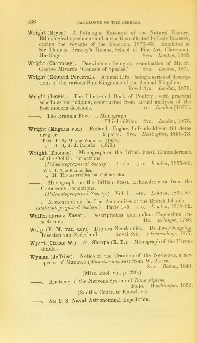 Wright (Bryce). A Catalogue Raisonne of the Natural History, Ethnological specimens and curiosities collected bvLadyBEASSEY, diu’ing the voyages of the Sunheam, 1870-83. Exhibited at Sir Thomas Brassey’s Booms, School of Fine Art, Claremont, Hastings. 8vo. London, 1885. Wright (Chauncey). Darwinism: being an examination of Mr. St. George Mivart’s ‘ Genesis of Species.’ 8vo. London, Wright (Edward Perceval). Animal Life : being a series of descrip- tions of the various Sub-Kingdoms of the Animal Kingdom. Koyal 8vo. London, 1879. Wright (Lewis). The Illustrated Book of Poultry: with practical schedules for judging, constructed from actual analysis of the best modern decisions. 4to. London [1871]. . The Brahma Fowl : a Monograph. Third edition. 8vo. London, 1873. Wright (Magnus von). Finlands Foglar, huLnidsakligen till deras dragter. 2 parts. 8vo. Helsingfors, 1859-73. Part I. By M. von Wright. (1859.) ,, n. By J. A. Palmen. (1873.) Wright (Thomas). Monograph on the British Fossil Echinodermata of the Oolitic Formations. [PaloBontograpliical Society.) 2 vols. 4to. London, 1855—80. Vol. I. The Echinoidea. „ II. The Asteroidea and Ophiuroidea. . Monograph on the British Fossil Echinodermata from the Cretaceous Formations. (Palceontograpliical Society.) Vol. I. 4to. London, 1864-82. . Monograph on the Lias Ammonites of the British Islands. (^Palceontograjfhical Society.) Parts 1-5. 4to. London, 1878—82. Wnlfen (Franz Xaver). Descriptiones C[Uorundam Capensium ^In- sectorum. dto. Erlangm, ItSG. Wulp (F. M. van der). Diptera Neerlandica. De Tweevleugelige Insecten van Nederland. Boyal 8vo. Gravenhage, 1877. Wyatt (Claude W.). See Sharpe (R. B.). Monograph of the Hirun- dinidsB. Wyman (Jeffries). Notice of the Cranium of the Ne-hoo-le, a new snecies of M^anatee (JUctnatus nusutus) from . Africa. 8vo. Boston, 1849. (Misc. Zool. viil. p. 220.) . Anatomy of the Nervous System of Sana piyiens. Folio. Washington, 1853. (Smiths. Contr. to Knowl. v.; , See TJ. S. Naval Astronomical Expedition.