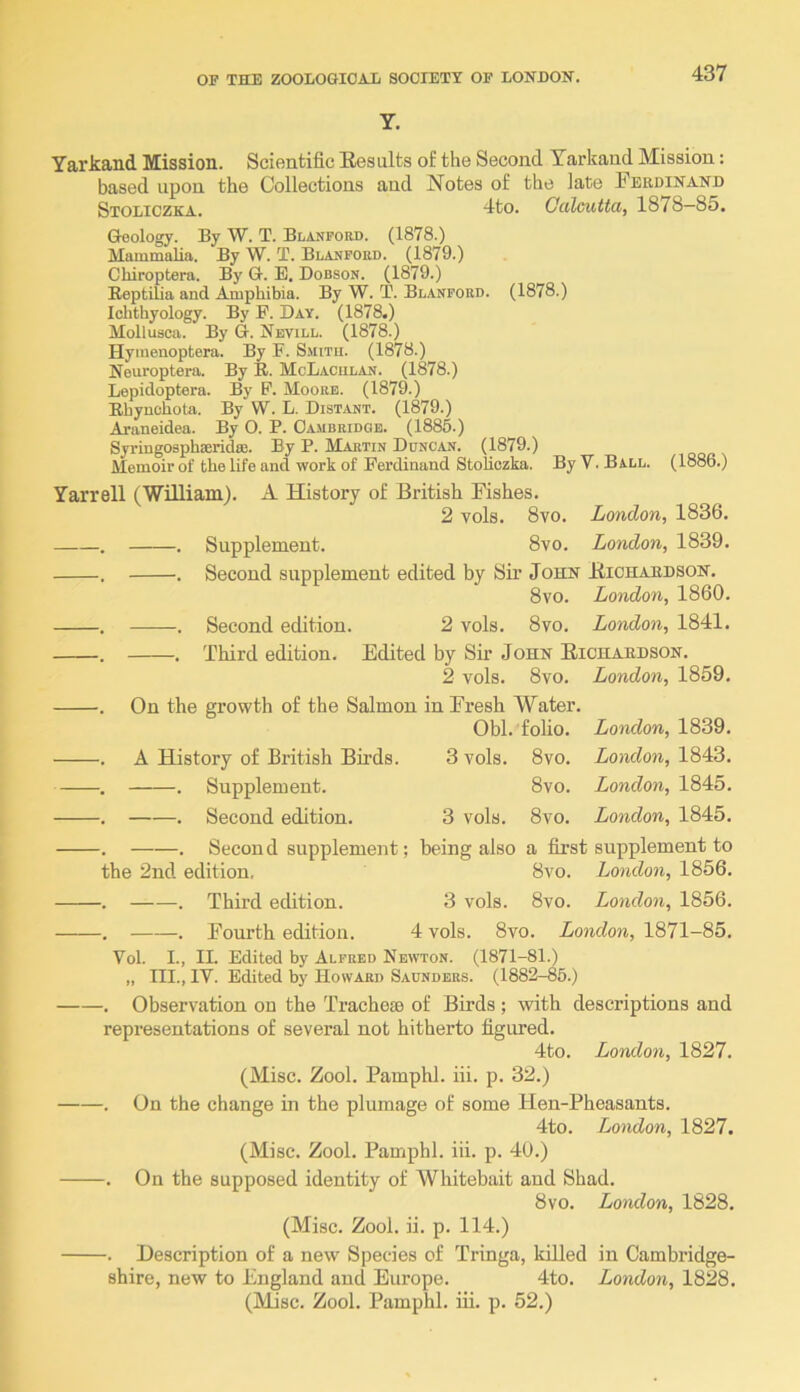 Y. Yarkand Mission. Scientific Kesults of the Second Yarkand Mission: based upon the Collections and Notes of the late Ferdinand Stoliczka. 4to. Gcilcutta, 1878—85. Geology. By W. T. Blanfokd. (1878.) Mammalia. By W. T. Blanpord. (1879.) Chiroptera. By G. E. Dobsok. (1879.) Reptilia and Amphibia. By W. T. Blanpobd. (1878.) Ichthyology. By P. Day. (1878.) Mollusca. By G. Nevill. (1878.) Hymenoptera. By P. Smith. (1878.) Neuroptera. By R. McLaciilan. (1878.) Lepidoptera. By P. Moore. (1879.) Bhynchota. By W. L. Distant. (1879.) Araneidea. By O. P. Cambridge. (1885.) SyriugosphieridiB. By P. Martin Duncan. (1879.) Memoir of the life and work of Perdinand Stoliczka. By V. Ball. (1886.) Yarrell (William). A History of British Fishes. 2 vols. 8vo. London, 1836. . . Supplement. 8vo. London, 1839. . . Second supplement edited by Sir John Bichaedson. 8vo. London, 1860. . . Second edition. 2 vols. 8vo. London, 1841. . . Third edition. Edited by Sir John Eichaedson. 2 vols. 8vo. London, 1859. . On the growth of the Salmon in Fresh Water. Obi. folio, ionrfon, 1839. . A History of British Birds. 3 vols. 8vo. London, 1843. . . Supplement. 8vo. London, 1845. . . Second edition. 3 vols. 8vo. London, 1845. . . Second supplement; being also a first supplement to the 2nd edition, 8vo. London, 1856. . . Third edition. 3 vols. 8vo. London, 1856. . . Fourth edition. 4 vols. 8vo. London, 1871-85. Vol. L, IL Edited by Alfred Newton. (1871-81.) „ III., IV. Edited by Howard Saunders. (1882-85.) . Observation on the Tracheae of Birds ; with descriptions and representations of several not hitherto figured. 4to. London, 1827. (Misc. Zool. Pamphl. iii. p. 32.) . On the change in the plumage of some Hen-Pheasants. 4to. London, 1827. (Misc. Zool. Pamphl. iii. p. 40.) . On the supposed identity of Whitebait and Shad. 8 VO. London, 1828. (Misc. Zool. ii. p. 114.) . Description of a new Species of Tringa, lalled in Cambridge- shire, new to England and Europe. 4to. London, 1828. (Misc. Zool. Pamphl. iii. p. 52.)