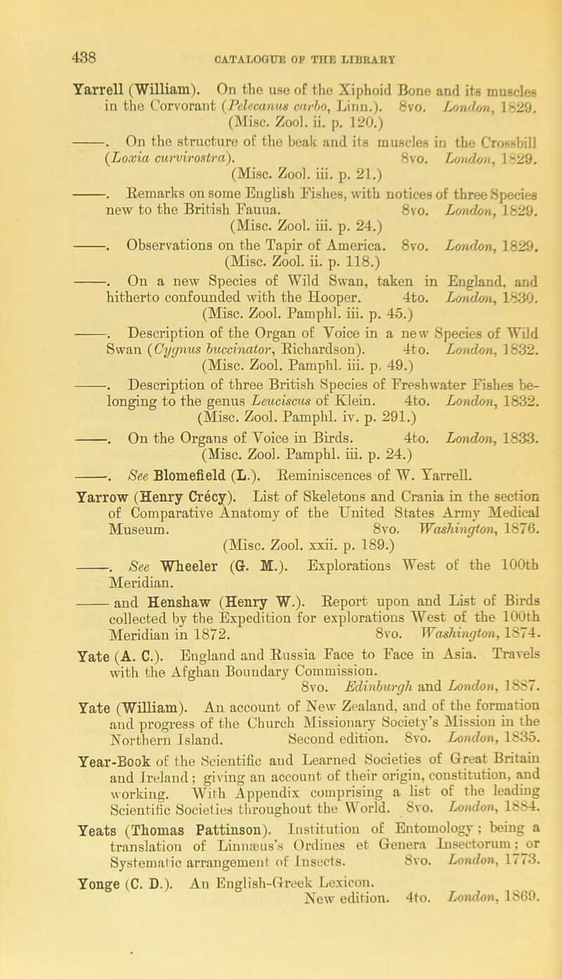 Yarrell CWilliam). On the use of the Xiphoid Bone and its musc-les in the Corvorant (Pelecanus carlo, Linn.). 8vo. London, 1820. (Misc. Zool. ii. p. 120.) . On the structure of the beak and its muscles in the Crossbill (Loxia curvirostra). 8vo. London, 1829. (Misc. Zoo), iii. p. 21.) . Eeinarlfs on some English Fishes, with notices of three Species new to the British Eauua. 8vo. London, 1829. (Misc. Zool. iii. p. 24.) . Observations on the Tapir of America. 8vo. London, 1829. (Misc. Zool. ii. p. 118.) . On a new Species of Wild Swan, taken in England, and hitherto confounded with the Hooper. 4to. London, 1830. (Misc. Zool. Pamphl. iii. p. 45.) . Description of the Organ of Voice in a new Species of Wild Swan {Cygnus buccinator, Eichardson). 4to. London, 1832. (Misc. Zool. Pamphl. iii. p, 49.) . Description of three British Species of Freshwater Pishes be- longing to the genus Leuciscus of Klein. 4to. London, 1832. (Misc. Zool. Pamphl. iv. p. 291.) . On the Organs of Voice in Birds. 4to. London, 1833. (Misc. Zool. Pamphl. iii. p. 24.) . See Blomefield (L.). Eeminiscences of W. TarreU. Yarrow (Henry Crecy). List of Skeletons and Crania in the section of Comparative Anatomy of the United States Army Medical Museum. 8vo. Washington, 1876. (Misc. Zool. xxii. p. 189.) . See Wheeler (G. M.). Explorations West of the 100th Meridian. and Henshaw (Henry W.). Eeport upon and List of Birds collected by the Expedition for explorations West of the 100th Meridian in 1872. 8vo. Washington, 1874. Yate (A. C.). England and Eussia Pace to Pace in Asia. Travels with the Afghan Boundary Commission. 8vo. Edinburgh and London, 1887. Yate (William). An account of New Zealand, and of the formation and progress of the Church Missionary Societ}'’s Mission in the Northern Island. Second edition. 8a^o. London, 1835. Year-Book of the Scientific and Learned Societies of Great Britain and Ireland; giving an account of their origin, constitution, and working. With Appendix comprising a list of the leading Scientific Societies throughout the World. 8vo. London, 18s4. Yeats (Thomas Pattinson). Institution of Entomology; being a translation of Liniueus’s Ordines et Genera Lisectorum; or Systematic arrangement of Insects. 8vo. London, 1773. Yonge (C. D.). An English-Greek Lexicon. New edition. 4to. London, 1869.