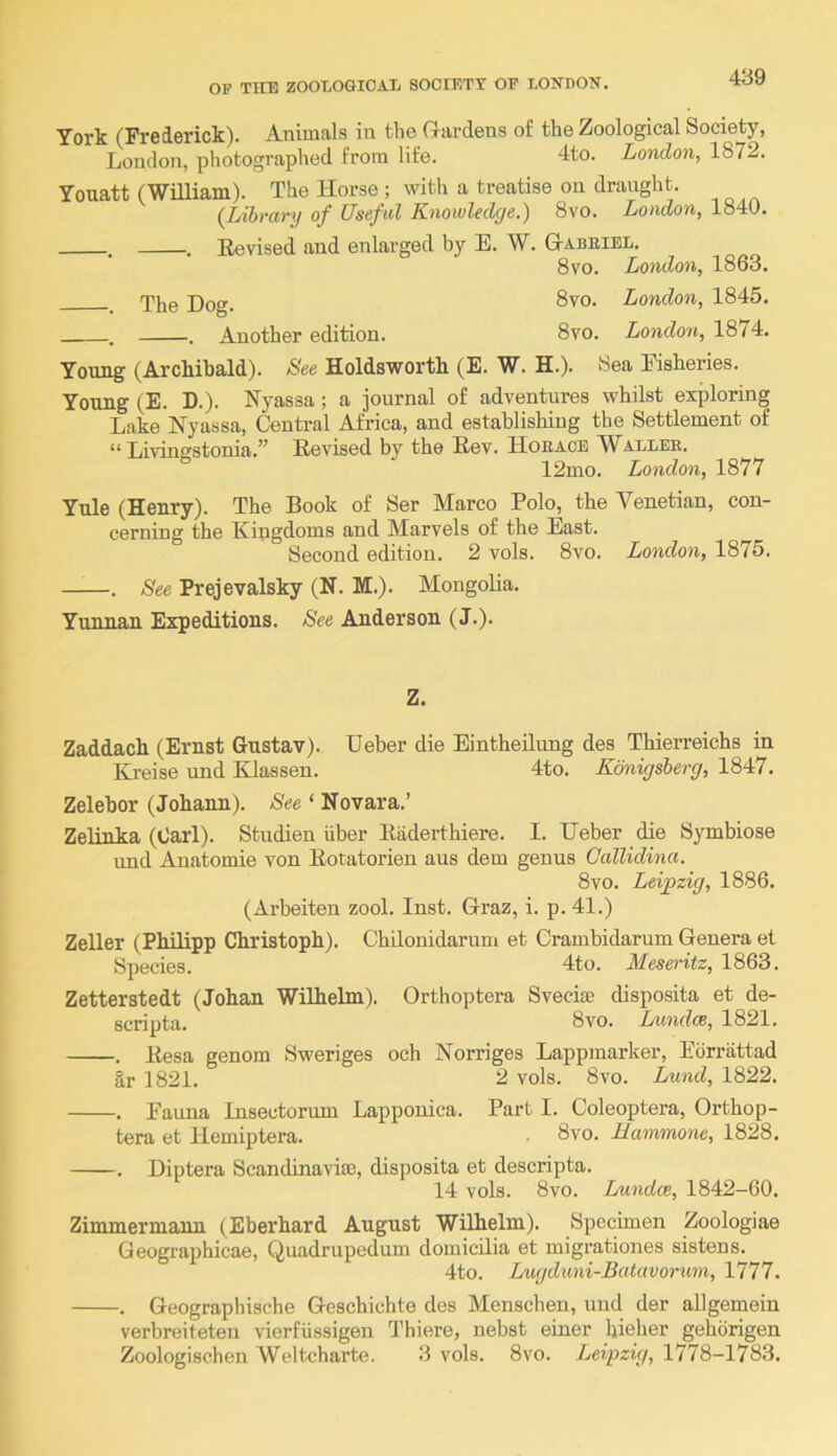 York (Frederick). Animals in the G-ardens of the Zoological Society, London, photographed from life. 4to. London, 1872. Youatt (William). The Horse ; with a treatise on draught. {Lihrar*! of Useful Knowledge.) 8vo. London, 1840. . . Eevised and enlarged by E. W. Gabeiel. 8vo. London, 1863. T}jg Log. 8vo. London, 1845. . . Another edition. 8vo. London, 1874. Young (Archibald). See Holdsworth (E. W. H.). Sea Fisheries. Young (E. D.). Nyassa; a journal of adventures whilst exploring Lake Nyassa, Centi-al Africa, and establishing the Settlement of “ Livingstonia.” Revised by the Rev. Hoeacb AYallek. 12mo. London, 1877 Yule (Henry). The Book of Ser Marco Polo, the Venetian, con- cerning the Kingdoms and Marvels of the East. Second edition. 2 vols. 8vo. London, 1875. . See Prejevalsky (N. M.). Mongolia. Yunnan Expeditions. Anderson (J.). Z. Zaddach (Ernst Gustav). Ueber die Eintheilung des Thierreichs in Kreise und Klassen. 4to. Kmigsherg, . Zelebor (Johann). See ‘ Novara.’ Zelinka (Carl). Studien iiber Riiderthiere. I. Ueber die Symbiose und Anatomie von Rotatorien aus dem genus Callidina. 8vo. Leipzig, 1886. (Arbeiten zool. Inst. Graz, i. p. 41.) Zeller (Philipp Christoph). Chilonidarum et Crambidarum Genera et Species. 4to. Meseritz, 1863. Zetterstedt (Johan Wilhelm). Orthoptera Svecise disposita et de- scripta. 8vo. Liindce, 1821. . Resa genom Sweriges och Norriges Lappmarker, Ebrrattad Ir 1821. 2 vols. 8vo. Lund, 1822. ■. Fauna Insectorum Lapponica. Part I. Coleoptera, Orthop- tera et Hemiptera. . 8vo. Hammone, 1828. -. Diptera Scandinavia), disposita et descripta. 14 vols. 8vo. Lnmdce, 1842-60. Zimmermann (Eberhard August Wilhelm). Specimen Zoologiae Geographicae, Quadrupedum domic-ilia et migrationes sistens. 4to. Lugduni-Batavorum, 1777. . Geographische Geschichte des Menschen, und der allgemein verbreiteten vierfiissigen Q’hiere, nebst einer hielier gehbrigen Zoologischen Weltcharte. 3 vols. 8vo. Leipzig, 1778-1783.
