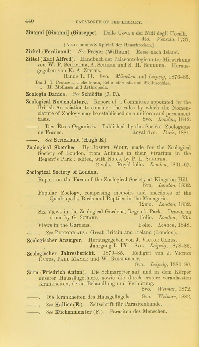 Zinanni [Giaanni] (Giuseppe). Delle Uova e dei Nidi degli Uccelli. 4to. Venezia, 1737. [Also contains 8 Kpfrtaf. der Houschrcckcn.] Zirkel (Ferdinand). Bee Preyer (William), lleise nach Island. Zittel (Karl Alfred). Handbuch der Palaeontologie unter Alitwirkung von W. P. Schimpeh, A. Scuenk uud S. H. Scuddeb. Heraus- gegeben von K. A. Zittel. Biinde I., II. 8vo. MuTichen und Leipziy, 1876-85. Band I. Protozoa, Coelenterata, Echinodermata und MoUuscoidea. „ II. MoUusca und Arthropoda. Zoologia Danica. See Schiddte (J. C.). Zoological Nomenclature. Report of a Committee appointed by the British Association to consider the rules by which the Nomen- clature of Zoology may be established on a u^orm and permanent basis. 8vo. London, 1842. A . Des Etres Organises. Published by the Societe Zoologique de France. Royal 8s'o. Paris, 1881. . See Strickland (Hugh E.). Zoological Sketches. By Joseph Wolf, made for the Zoological Society of London, from Animals in their Vivarium in the Regent’s Park ; edited, with Notes, by P. L. Sclateb. 2 vols. Royal folio. London, 1861—67. Zoological Society of London. Report on the Farm of the Zoological Society at Kingston THIl- 8vo. London, 1832. Popular Zoology, comprising memoirs and anecdotes of the Quadrupeds, Birds and Reptiles in the Alenagerie. 12mo. London, 1832. Six Views in the Zoological Gardens, Regent’s Park. Drawn on stone by G. Schabf. Folio. London, 1835. Views in the Gardens. Folio. London, 1848. . See Peeiodicals : Great Britain and Ireland (London). Zoologischer Anzeiger. Herausgegeben von J. Victor Cabus. Jahrgang I.-IX. 8vo. Leipzig, 1878-86. Zoologischer Jahreshericht. 1879-85. Redigirt von J. Victoe Oaeijs, Paul IMayee und W. Giesbeecht. 8vo. Leipzig, 1880-86. Zilm (Friedrich Anton). Die Schmarotzer auf und in dem Korper unserer Haussaugethiere, sowie die durch erstere veraulaszteu Krankheiten, deren Behandlung uud Verhiituug. 8vo. Weimar, 1872. . Die Krankheiten des Hausgefliigels. 8vo. Weimar, 1882. . See Hallier (E.). Zeitsclirift fiir Parasitenkunde. . See Kiichenmeister (F.). Parasiten des Menscheu.