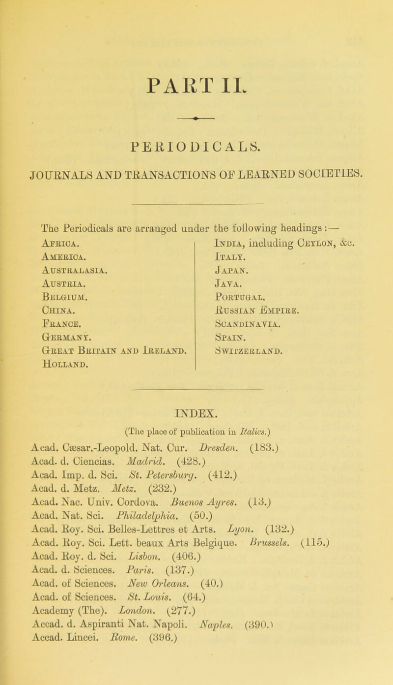 PART II PERIODICALS. JOURNALS AND TRANSACTIONS OF LEARNED SOCIETIES. Tde Periodicals are arrauged under Afeica. AitEEICA. Austealasia. Austeia. Belgium. China. Feance. Geemane. Geeat Beitain anh Ieeland. Holland. the following headings : — India, including Ceelon, &c, Italy. Japan. Jata. POETUGAL. Russian Empiee. Scandinavia. Spain. SwirZEELAND. INDEX. (The place of publication in Italics.) Acad. CiPsar.-Leopold. Nat. Cur. Dresden. (18S.) Acad. d. Ciencias. Madrid. (IS8.) Acad. Imp. d. Sci. St. Petersburg. (412.) Acad. d. Metz. Metz. (232.) Acad. Nac. Univ. Cordova. Buenos Ayres. (13.) Acad. Nat. Sci. Philadeljoliia. (50.) Acad. Roy. Sci. Belles-Lettres et Arts. Lyon. (132.) Acad. Roy. Sci. Lett, beaux Arts Belgique. Brussels. (115.) Acad. Roy. d. Sci. Lisbon. (40G.) Acad. d. Sciences. Paris. (137.) Acad, of Sciences. New Orleans. (40.) Acad, of Sciences. St. Louis. (64.) Academy (The). London. (277.) Accad. d. Aspiranti Nat. Napoli. Naples. (390.1 Accad. Lincei. Rome. (396.)