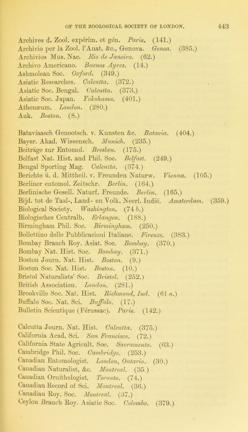 Archives d. Zool. experim. et gen. Paris. (141.) Archivio per la Zool. I’Auat. &c., Genova. Genoa. (385.) Archivios Mus. Nac. liio de Janeiro. (62.) Archivo Americano. Buenos Ayres. (14.) Ashmolean Soc. Oxford. (349.) Asiatic Researches. Calcutta. (372.) Asiatic Soc. Bengal. Calcutta. (373.) Asiatic Soc. Japan. ToJcohama. (401.) Athenaeum. London. (280.) Auk. Boston. (8.) Bataviaasch Genootsch. v. Kunsten &c. Batavia. (404.) Bayer. Akad. Wissensch. Munich. (235.) Beitrage zur Entomol. Breslau. (175.) Belfast Nat. Hist, and Phil. Soc. Belfast. (249.) Bengal Sporting Mag. Calcutta. (374.) Berichte ii. d. IMittheil. v. Ereunden Naturw. Vienna. (105.) Berliner entomol. Zeitschr. Berlin. (164.) BerHnische GeseU. Naturf. Ereimde. Berlin. (165.) Bijd. tot de Taal-, Land- en Volk. Neerl. Indie. Amsterdam. (359.) Biological Society. Washington. (74 6.) Biologisches Centralb. Erlangen. (188.) Birmingham Phil. Soc. Birmingham. (250.) Bollettino delle Pubblicazioni Italiane. Firenze. (383.) Bombay Branch Eoy. Asiat. Soc. Bombay. (370.) Bombay Nat. Hist. Soc. Bombay. (371.) Boston Journ. Nat. Hist. Boston. (9.) Boston Soc. Nat. Hist. Boston. (10.) Bristol Naturalists’ Soc. Bristol. (252.) British Association. London. (281.) Brookville Soc. Nat. Hist. Bichmond, Ind. (61 «.) Buffalo Soc. Nat. Sci. Buffalo. (17.) Bulletin Scientique (Feriissac). Paris. (142.) Calcutta Journ. Nat. Hist. Calcutta. (375.) California Acad. Sci. San Francisco. (72.) California State Agricult. Soc. Sacramento. (63.) Cambridge Phil. Soc. Cambridge. (253.) Canadian Entomologist. London, Ontario. (30.) Canadian Naturalist, &c. Montreal. (35.) Canadian Ornithologist. Toronto. (74.) Canadian Record of Sci. Montreal. (36.) Canadian Roy. Soc. AMontreal. (37.) Ceylon Branch Roy. Asiatic Soc. Colombo. (379.)