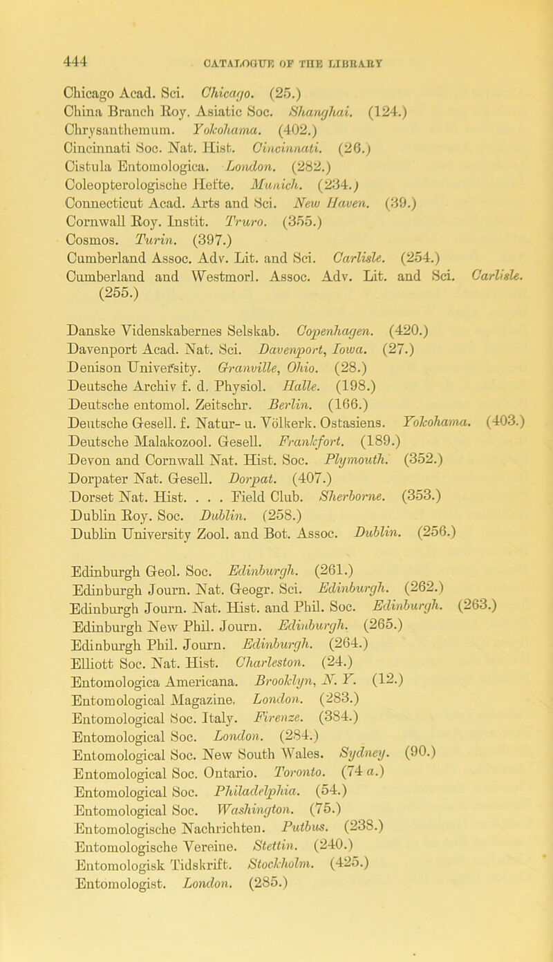 Chicago Acad. Sci. Chicaf/o. (25.) China Branch Boy. Asiatic Soc. Shanghai. (124.) Chrysanthemum. Yolcohama. (402.) Cincinnati Soc. Nat. Hist. Giacinmti. (26.) Cistula Butomologica. London. (282.) Coleopterologische Het'te. Munich. (234.) Connecticut Acad. Arts and 8ci. New Haven. (39.) Cornwall Boy. Instit. Truro. (355.) Cosmos. Turin. (397.) Cumberland Assoc. Adv. Lit. and Sci. Carlisle. (254.) Cumberland and Westmorl. Assoc. Adv. Lit. and Sci. Carlisle. (255.) Danske Videnskabernes Selskab. Copenhagen. (420.) Davenport Acad. Nat. Sci. Davenport, Iowa. (27.) Denison University. Granville, Ohio. (28.) Deutsche Archiv f. d. Physiol. Halle. (198.) Deutsche entomol. Zeitschr. Berlin. (166.) Deutsche Gesell. £. Natur- u. Vblkerk. Ostasiens. Yokohamu. (403.) Deutsche Malakozool. Gesell. Frankfort. (189.) Devon and Cornwall Nat. Hist. Soc. Plymouth. (352.) Dorpater Nat. GeseU. Dorpat. (407.) Dorset Nat. Hist. . . . Pield Club. Sherborne. (353.) Dublin Boy. Soc. Dublin. (258.) Dublin University Zool. and Bot. Assoc. Dublin. (256.) Edinburgh Geol. Soc. Edinburgh. (261.) Edinburgh Journ. Nat. Geogr. Sci. Edinburgh. (262.) Edinburgh Journ. Nat. Hist, and Phil. Soc. Edinburgh. (263.) Edinburgh New Phil. Journ. Edinburgh. (265.) Edinburgh Phil. Journ. Edinburgh. (264.) Elliott Soc. Nat. Hist. Charleston. (24.) Entomologica Americana. Brooklyn, N. Y. (12.) Entomological Magazine. London. (283.) Entomological Soc. Italy. Firenze. (384.) Entomological Soc. London. (284.) Entomological Soc. New South Wales. Sydney. (90.) Entomological Soc. Ontario. Toronto. (74 a.) Entomological Soc. Philadelphia. (54.) Entomological Soc. Washington. (75.) Entomologische Nachrichten. Putbus. (238.) Entomologische Vereine. Stettin. (240.) Entomologisk Tidskrift. Stockholm. (425.) Entomologist. London. (285.)
