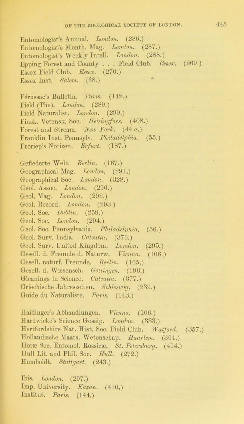Entomologist’s Annual. Loiulon. (286.) Entomologist’s Month. Mag. London. (287.) Entomologist’s AVeekly Intell. London. (288.) Epping Forest and County . . . Field Club. Essex. (269.) Essex Field Club. Essex. (270.) Essex Inst. Salem. (68.) * Ferussac’s Bulletin. Paris. (142.) Field (The). London. (289.) Field Naturalist. London. (290.) Finsk. Vetensk. Soc. Helsingfors. (408.) Forest and Stream. Nexv Yorh. (44 a.) Franklin Inst. Pennsylv. Philadelphia. (55.) Froriep’s Notizen. Eifurt. (187.) Gefiederte Welt. Berlin. (167.) Geographical Mag. London. (291.) Geographical Soc. London. (328.) Geol. Assoc. London. (296.) Geol. Mag. London. (292.) Geol. Kecord. London. (293.) Geol. Soc. Dublin. (259.) Geol. Soc. London. (294.) Geol. Soc. Pennsylvania. Philadelp>hia. (56.) Geol. Surv. India. Calcutta. (376.) Geol. Surv. United Kingdom. London. (295.) Gesell. d. Freunde d. Naturw. Vienna. (106.) Gesell. naturf. Freunde. Berlin. (165.) Gesell. d. Wissensch. Gottingen. (196.) Gleanings in Science. Calcutta. (377.) Griechische Jahreszeiten. Schleswig. (239.) Guide du Naturaliste. Paris. (143.) Haidinger’s Abhandlungen. Vienna. (106.) Hardwicke’s Science Gossip. London. (333.) Hertfordshire Nat. Hist. Soc. Field Club. Watford. (357.) Hollandische Maats. Weteuschap. Haarlem. (364.) Horae Soc. Entomol. Eossicae. St. Petersburg. (414.) Hull Lit. and Phil. Soc. Hull. (272.) Humboldt. Stuttgart. (243.) Ibis. London. (297.) Imp. University. Kazan. (410.) Institut. Paris. (144.)