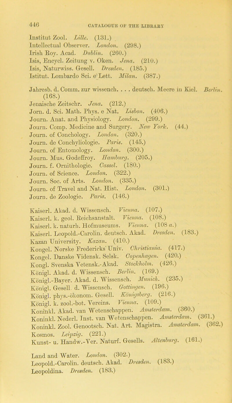 44G lustitut Zool. Lille. (131.) Intellectual Observer. London. (298.) Irish Hoy. Acad. Dublin. (200.) Isis, Encycl. Zeituug v. Oken. Jena. (210.) Isis, ISTaturwiss. GeseU. Dresden. (18.5.) Istitut. Lombardo Sci. e Lett. Milan. (387.) Jabresb. d. Comm, zur wissench. . . . deutsch. Meere in Kiel. Berlin. (168.) Jeuaische Zeitscbr. Jena. (212.) Jorn. d. Sci. Math. Phys. e Nat. Lisbon. (406.) Journ. Anat. and Physiology. London. (299.) Journ. Comp. Medicine and Surgery. New York. (44.) Journ. of Couchology. London. (320.) Journ. de Conchyliologie. Paris. (145.) Journ. of Entomology. London. (300.) Journ. Mus. Godeffroy. Hamburg. (205.) Joium. f. Oruithologie. Cassel. (180.) Journ. of Science. London. (322.) Journ. Soc. of Arts. London. (335.) Journ. of Travel and Nat. Hist. London. (301.) Journ. de Zoologie. Paris. (146.) Kaiserl. Akad. d. Wissensch. Vienna. (107.) Kaiserl. k. geol. Eeichsanstalt. Vienna. (108.) Kaiserl. k. naturh. Hofmuseums. Vienna. (108 a.) Kaiserl. Leopold.-Carolin. deutsch. Akad. Dresden. (183.) Kazan University. Kazan. (410.) Kougel. Norske Fredericks'Univ. Christiania. (417.) Kongel. Danske Vidensk. Selsk. Copenhagen. (420.) Kongl. Svenska Vetensk.-Akad. Stockholm. (426.) Konigl. Akad. d. Wissensch. Berlin. (169.) Konigl.-Bayer. Akad. d. Wissensch. Munich. (235.) Konigl. GeseU. d. Wissensch. Gottingen. (196.) Konigl. phys.-okonom. Gesell. Konigsberg. (216.) Konigl. k. zool.-bot. Yereins. Vienna. (109.) Koniuld. Akad. van Weteuschappen. Amsterdam. (360.) Koniukl. Nederl. Inst, van Weteuschappen. Amsterdam. (361.) Koninkl. Zool. Genootsch. Nat. Art. Magistra. Amsterdam. (362.) Kosmos. Leipzig. (221.) Kunst- u. Handw.-Ver. Naturf. Gesells. Altenburg. (161.) Laud and AYater. London. (302.) Leopold.-Carolin. deutsch. Akad. Dresden. (183.) Leopoldina. Dresden. (183.)