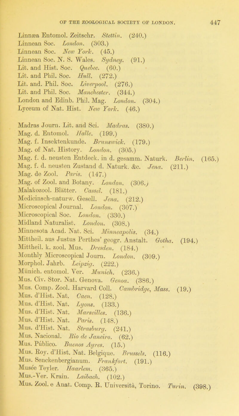 Linnaea Entomol. Zeitschr. Stettin. (240.) Linnean Soc. London. (303.) Linnean Soc. New York. (45.) Linnean Soc. N. S. Wales. Sydney. (91.) Lit. and Hist. Soc. Quebec. (60.) Lit. and Phil. Soc. Hidl. (272.) Lit. and. Phil. Soc. Liverpool. (276.) Lit. and Phil. Soc. Manchester. (344.) London and Edinb. Phil. Mag. London. (304.) Lyceum of Nat. Hist. New York. (46.) Madras Journ. Lit. and Sci. Madras. (380.) Mag. d. Entomol. Halle. (199.) Mag. f. Insektenkunde. Brunsivick. (179.) Mag. of Nat. History. London. (305.) Mag. f. d. neusten Entdeck. in d. gesamm. Natiirk. Berlin. (165.) Mag. f. d. neusten Zustand d. Naturk. &c. Jena. (211.) Mag. de Zool. Paris. (147.) Mag. of Zool. and Botany. London. (306.^ Malakozool. Blatter. Cassel. (181.) Medicinsch-naturw. Gresell. Jena. (212.) Microscopical Journal. London. (307.) Microscopical Soc. London. (330.) Midland Naturalist. London. (308.) Minnesota Acad. Nat. Sci. Minneapolis. (34.) Mittheil. aus Justus Perthes’ geogr. Anstalt. Ootha. (194.) Mittheil. k. zool. Mus. Dresden. (184.) Monthly Microscopical Journ. London. (309.) Morphol. Jahrb. Leipzig. (222.) Munich, entomol. Ver. Munich. (236.) Mus. Civ. Stor. Nat. Genova. Genoa. (386.) Mus. Comp. Zool. Harvard Coll. GamJn'idge, Mass. (19.) Mus. d’Hist. Nat. Qaen. (128.) Mus. d’Hist. Nat. Logons. (133.) Mus. d’Hist. Nat. Marseilles. (136.) Mus. d’Hist. Nat. Paris. (148.) Mus. d’Hist. Nat. Strashurg. (241.) Mus. Nacional. Rio de Janeiro. (62.) Mus. Publico. Buenos Ayres. (15.) Mus. Eoy. d’Hist. Nat. Belgique. Brussels. (116.) Mus. Senckenbergianum. Frankfort. (191.) Musee Teyler. Haarlem. (365.) Mus.-Ver. Krain. Laibach. (102.) Mus. Zool. e Anat. Comp. E. Universita, Torino. Turin. (398.)