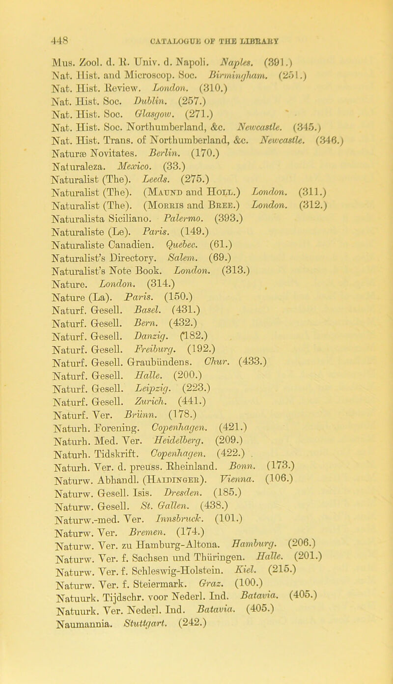 Mus. Zool. cl. ]{. Univ. d. Napoli. Naples. (.SQ!.) Nat. Hist, ami Microscop. Soc. Birmhujliam. (2ol.) Nat. Hist. Eeview. London. (310.) Nat. Hist. Soc. Dublin. (257.) Nat. Hist. Soc. Glasgow. (271.) Nat. Hist. Soc. Northumberland, &c. Newcastle. (345.) Nat. Hist. Trans, of Northumberland, &c. Newcastle. (.346.) Naturae Novitates. Berlin. (170.) Naturaleza. Mexico. (33.) Naturalist (The). Leeds. (275.) Naturalist (The). (Mautcd and Holl.) London. (311.) Naturalist (The). (Moeeis and Bree.) London. (312.) Naturalista Siciliano. Palermo. (393.) Naturaliste (Le). Paris. (149.) Naturaliste Oanadien. Quebec. (61.) Naturalist’s Directory. Salem. (69.) Naturalist’s Note Book. London. (313.) Nature. London. (314.) Nature (La). Paris. (150.) Naturf. Gesell. Basel. (431.) Naturf. HeseU. Bern. (432.) Naturf. Gesell. Danzig. (182.) Naturf. Gesell. Freiburg. (192.) Naturf. Gesell. Graubiindens. Chur. (433.) Naturf. Gesell. Halle. (200.) Natiu-f. Gesell. Leipzig. (223.) Naturf. Gesell. Zmrich. (441.) Naturf. Ver. Brunn. (178.) Naturh. Forening. Copenhagen. (421.) Natm-h. Med. Ver. Heidelberg. (209.) Naturh. Tidskrift. Copenhagen. (422.) , Naturh. Ver. d. preuss. Bheinland. Bonn. (173.) Naturw. Abhandl. (HAiniNOEE). Vienna. (106.) Naturw. Gesell. Isis. Di-esden. (185.) Naturw. Gesell. St. Gcdlen. (438.) Naturw.-med. Ver. Innsbruck. (101.) Naturw. Ver. Bremen. (174.) Naturw. Ver. zu Hamburg-Altoua. Hamburg. (206.) Naturw. Ver. f. Sachsen und Thiiringen. Halle. (201.) Naturw. Ver. f. Schleswig-Holstein. Kiel. (215.) Naturw. Ver. f. Steiermark. Graz. (100.) Natuurk. Tijdschr. voor Nederl. Ind. Batavia. (405.) Natuurk. Ver. Nederl. Ind. Batavia. (405.) Naumannia. Stutte/art. (242.)