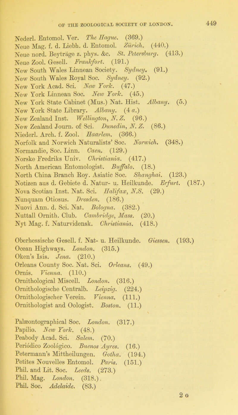 Nederl. Entomol. Ver. The Hague. (369.) Neue Mag. f. d. Liebh. d. Entomol. Zurich. (440.) Neue nord. Beytrage z. phys. &c, St. Petersburg. (413.) Neue Zool. Gesell. Frankfort. (191.) New South Wales Linneau Society. Sydney. (91.) New South Wales Eoyal Soc. Sydney. (92.) New York Acad. Sci. New York. (47.) New York Linneau Soc. New York. (45.) New York State Cabinet (Mus.) Nat. Hist. Albany. (5.) New York State Library. Albany. (4 a.) New Zealand Inst. Wellington, N.Z. (96.) New Zealand Journ. of Sci. Dunedin, N. Z. (86.) Niederl. Arch. £. Zool. Haarlem. (366.) Norfolk and Norwich Naturalists’ Soc. Norwich. (348.) Normandie, Soc. Linn. Caen. (129.) Norske Eredriks IJniv. Christiania. (417.) North American Entomologist. Buffalo. (18.) North China Branch Eoy. Asiatic Soc. Shanghai. (123.) Notizen aus d. Gebiete d. Natur- u. Heilkunde. Erfurt. (187.) Nova Scotian Inst. Nat. Sci. Halifax, N.S. (29.) Nunquam Otiosus. Dresden. (186.) Nuovi Ann. d. Sci. Nat, Bologna. (382.) Nuttall Ornith. Club. Cambridge, Mass. (20.) Nyt Mag. f. Naturvidensk. Christiania. (418.) Oberhessische GeseU, f. Nat- u. Heilkunde. Giessen. (193.) Ocean Highways. London. (315.) Oken’s Isis. Jena. (210.) Orleans County Soc. Nat. Sci. Orleam. (49.) Omis. Vienna. (110.) Ornithological Miscell. London. (316.) Omithologische Centralb. Leipzig. (224.) Ornithologischer Verein. Vienna. (111.) Ornithologist and Oologist. Boston. (11.) Palaeontographical Soc. London. (317.) Papilio. New York. (48.) Peabody Acad. Sci. Salem. (70.) Periodico Zoologico. Buenos Ayres. (16.) Petermann’s Mittheilungen. Gotha. (194.) Petites Nouvelles Entomol. Paris. (151.) Phil, and Lit. Soc. Leeds. (273.) Phil, Mag. London. (318.), Phil. Soc. Adelaide. (83.) 2 G