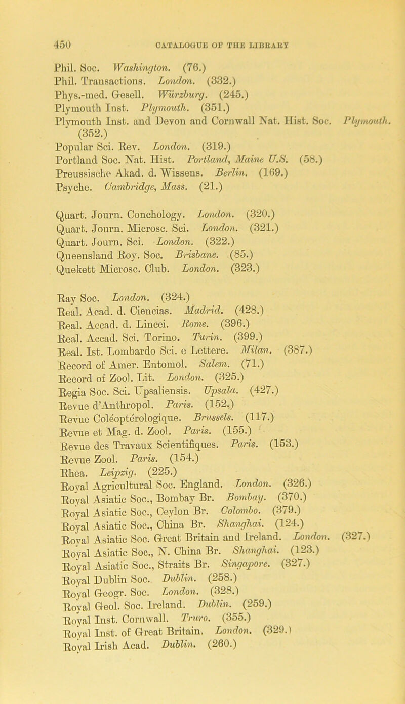 Phil. yoc. Washington, (76.) Phil. Tniusactious. London. (332.) Phys.-med. Gesell. Wurzburg. (245.) Plymouth Inst. Plymouth. (351.) Plymouth Inst, and Devon and Cornwall Nat. Hist. Soc. Plymouth. (352.) Popular Sci. Hev. London. (319.) Portland Soc. Nat. Hist. Portland, Maine U.S. (58.) Preussische A.kad. d. Wissens. Berlin. (169.) Psyche. Cambridge, Mass. (21.) Quart. Journ. Conchology. London. (320.) Quart. Journ. Microsc. Sci. London. (321.) Quart. Journ. Sci. London. (322.) Queensland Hoy. Soc. Brisbane. (85.) Quekett Microsc. Club. London. (323.) Eay Soc. London. (324.) Eeal. Acad. d. Oiencias. Madrid. (428.) Eeal. Accad. d. Lincei. Rome. (396.) Eeal. Accad. Sci. Torino. Turin. (399.) Eeal. 1st. Lombardo Sci. e Lettere. Milan. (387.) Eecord of Amer. Entomol. Salem. (71.) Eecord of Zool. Lit. London. (325.) Eegia Soc. Sci. Upsaliensis. Upsala. (427.) Ee\Tie d’Anthropol. Paris. (152.) Eevue Coleopterologique. Brussels. (117.) Eevue et Mag. d. Zool. Paris. (155.) Eevue des Travaux Scientifiques. Paris. (153.) Ee^^le Zool. Paris. (154.) Ehea. Leipzig. (225.) Eoyal Agricultural Soc. England. London. (326.) Eoyal Asiatic Soc., Bombay Br. Bombay. (370.) Eoyal Asiatic Soc., Ceylon Br. Colombo. (379.) Eoyal Asiatic Soc., China Br. Shanghai. (124.) Eoyal Asiatic Soc. Great Britain and Ireland. London. (327.) Eoyal Asiatic Soc., N. China Br. Shanghai. (123.) Eoyal Asiatic Soc., Straits Br. Singajoore. (327.) Eoyal Dublin Soc. Lublin. (258.) Eoyal Geogr. Soc. London. (328.) Eoyal Geol. Soc. Ireland. Lublin. (259.) Eoyal Inst. Cornwall. Truro. (355.) Eoyal Inst, of Great Britain. London. (329.) Eoyal Irish Acad. Lublin. (260.)