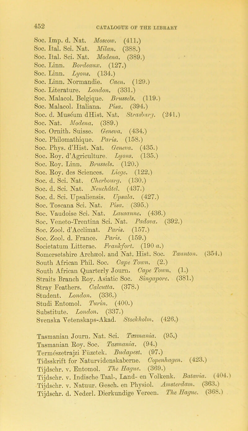 Soc. Imp. d. Nat. Moscow. (411.) Soc. Ital. Sci. Nat. Milan, (388.) Soc. Ital. Sci. Nat. Modena. (389.) Soc. Linn. Bordeaux. (127.) Soc. Linn. Lyons. (134.) Soc. Linn. Normandie. Caen. (129.) Soc. Literature. London. (331.) Soc. Malacol. Belgique. Brussels. (119.) Soc. Malacol. Italiana. Pisa. (394.) Soc. d. Museum dHist. Nat. Strashury. (241.) Soc. Nat. Modena. (389.) Soc. Ornith. Suisse. Geneva. (434.) Soc. Philomathique. Paris. (158.) Soc. Phys. d’Hist. Nat. Geneva. (435.) Soc. Boy. d’Agriculture. Lyons. (135.) Soc. Boy. Linn. Brussels. (120.) Soc. Boy. des Sciences. Liege. (122.) Soc. d. Sci. Nat. Cherbourg. (130.) Soc. d. Sci. Nat. Neuchdtel. (437.) Soc. d. Sci. UpsaHensis. Upsala. (427.) Soc. Toscana Sci. Nat. Pisa. (395.) Soc. Yaudoise Sci. Nat. Lausanne. (436.) Soc. Yeneto-Trentina Sci. Nat. Padova. (392.) Soc. Zool. d’Acclimat. Paris. (157.) Soc. Zool. d. Brance. Paris. (159.) Societatum Litterae. Pi-anTcfort. (190 a.) Somersetshire Archseol. and Nat. Hist. Soc. Taunton. (354.) South African Phil. Soc. Cape Town. (2.) South African Quarterly Joum. Cape Town. (1.) Straits Branch Boy. Asiatic Soc. Singapore. (381.) Stray Leathers. Calcutta. (378.) Student. London. (336.) Studi Entomol. Turin. (400.) Substitute. London. (337.) Svenska Yetenskaps-Akad. Stockholm. (426.) Tasmanian Journ. Nat. Sci. Tasmania. (95.) Tasmanian Boy. Soc. Tasmania. (94.) Termdszetrajzi Piizetek. Budapest. (97.) Tidsskrift for Naturvidenskaberne. Copenhagen. (423.) Tijdschr. v. Entomol. The Hague. (369.) Tijdschr. v. Indische Taal-, Land- en Yolkenk. Batavia. (404.) Tijdschr. v. Natuui'. Gesch. en Physiol. A.msterdam. (363.) Tijdschr. d. Nedeid. Dierkimdige Yereeu. The Hague. (368.)