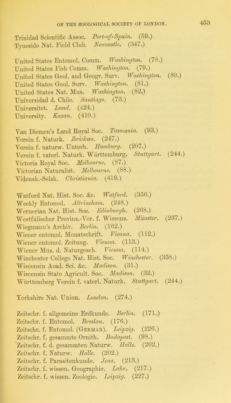 Trinidad Scientific Assoc. Port-of-Spain. (59.) Tyneside Nat. Field Club. JVeivcastle. (347.) United States Entomol. Comm. Washington. (78.) United States Fish Comm. Washington. (79.) United States Geol. and Geogr. Sm’v. Washington. (80.) United States Geol. Surv. Washington. (81.) United States Nat. Mus. Washington. (82.) Universidad d. Chile. Santiago. (73.) Universitet. Land. (424.) University. Kazan. (410.) Van Diemen’s Land Koyal Soc. Tasmania. (93.) Verein f. Naturk. Zwickau. (247.) Verein f. naturw. Unterh. Hamburg. (207.) Verein f. vaterl. Naturk. Wiirttemburg. Stuttgart. (244.) Victoria Foyal Soc. Melbourne. (87.) Victorian Naturalist. Melbourne. (88.) Vidensk.-Selsk. Chmstiania. (419.) Watford Nat. Hist. Soc. &c. Watford. (356.) Weekly Entomol. Altrincham. (248.) Wernerian Nat. Hist. Soc. Edinburgh. (268.) Westfalischer Provinz.-Ver. £. Wissens. Munster. (237.) Wiegmann’s Archiv. Berlin. (162.) Wiener entomol. Monatschrift. Vienna. (112.) Wiener entomol. Zeitung. Vienna. (113.) Wiener Mus. d. Naturgescb. Vienna. (114.) Winchester College Nat. Hist. Soc. Winchester. (358.) Wisconsin Acad. Sci. &c. Madison. (31*) Wisconsin State Agricult. Soc. Madison. (32.) Wurttemberg Verein f. vaterl. Natiirk. Stuttgart. (244.) Yorkshire Nat. Union. London. (274.) Zeitschr. f. allgemeine Erdkunde. Berlin. (171.) Zeitschr. f. Entomol. Breslau. (176.) Zeitschr. f. Entomol. (Geemab). Leipzig. (226.) Zeitschr. f. gesammte Omith. Budapest. (98.) Zeitschr. f. d. gesammten Naturw. Halle. (202.) Zeitschr. f. Naturw. Halle. (202.) Zeitschr. f. Parasitenkunde. Jena. (213.) Zeitschr. f, wissen. Geographic. Lahr. (217.) Zeitschr. f. wissen. Zoologie. Leipzig. (227.)