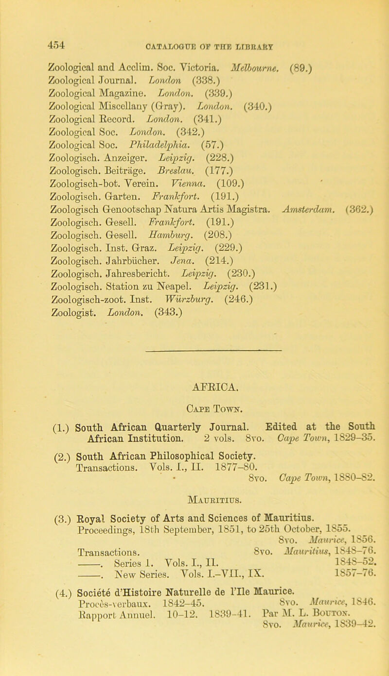 Zoological and Acclim. Soc. Victoria. Melbourne. (89.) Zoological .Tournal. London (338.) Zoological Magazine. London. (.339.) Zoological Miscellany (Grray). London. (340.) Zoological Eecord. London. (341.) Zoological Soc. London. (342.) Zoological Soc. Philadelphia. (57.) Zoologisch. Anzeiger. Leipzig. (228.) Zoologisch. Beitrage. Breslau. (177.) Zoologisch-bot. Verein. Vienna. (109.) Zoologisch. Glarten. Frankfort. (191.) Zoologisch Genootschap ISTatura Artis Magistra. Amsterdam. (362.) Zoologisch. (3-eseU. Frankfort. (191.) Zoologisch. Gesell. Hamburg. (208.) Zoologisch. Inst. Graz. Leipzig. (229.) Zoologisch. Jahrbiicher. Jena. (214.) Zoologisch. Jahresbericht. Leipzig. (230.) Zoologisch. Station zu Neapel. Leipzig. (231.) Zoologisch-zoot. Inst. Wurzburg. (246.) Zoologist. London. (343.) ATEICA. Cape Toivif. (1.) South African Cluarterly Journal. Edited at the South African Institution. 2 vols. 8vo. Cape Town, 1829-35. (2.) Sonth African PhEosophical Society. Transactions. Vols. I., II. 1877-80. 8vo. Cape Town, 1880-82. Maubitius. (3.) Eoyal Society of Arts and Sciences of Mauritius. Proceedings, 18th September, 1851, to 25th October, 1855. 8vo. Maurice, 1856. Transactions. 8vo. Mauritius, 1848—76. . Series 1. Vols. I., II. 1848-52. . New Series. Vols. I.-VIL, IX. 1857—76. (4.) Societe d’Histoire Eaturelle de ITle Maurice. Proccs-verbaux. 1842—45. 8vo. Maurice, l!546. Eannort Annuel. 10-12. 1839-41. Par M. L. Bouxox. 8vo. Maurice, 1839-42.