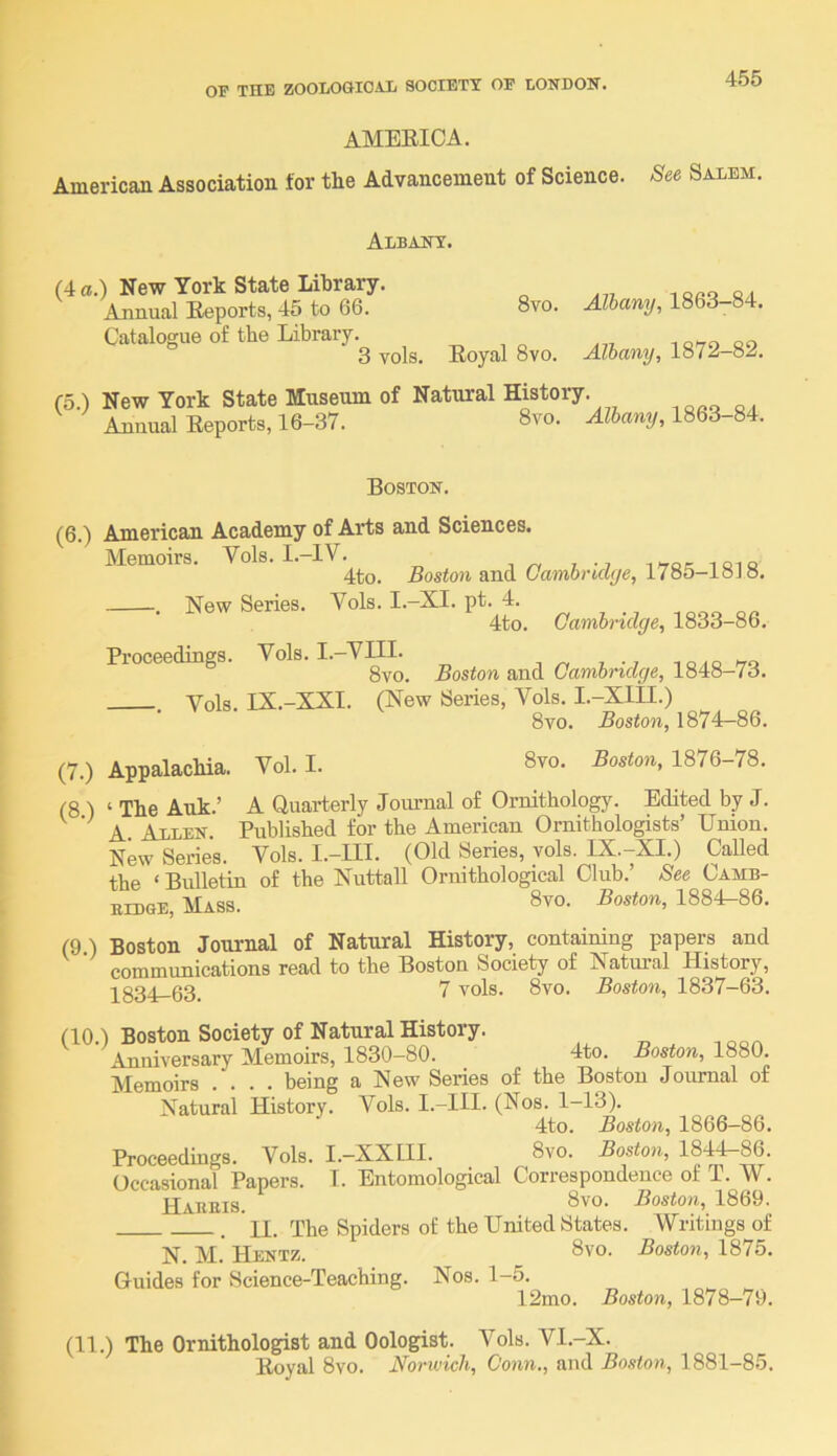 AMEEICA. American Association for the Advancement of Science. See Salem. Albany. (4 a.) New York State Library. Annual Eeports, 45 to 66. Catalogue of the Library. 3 vols. 8vo. Albany, 1863-84. Royal 8vo. Albany, 1872—82. (5.) New York State Museum Annual Eeports, 16-37. of Natural History. 8vo. Albany, 1863-84. Boston. (6.) American Academy of Arts and Sciences. Memoirs. Vols. I.-IV. t ^ iTor iqiq 4to. Boston and Cambrulye, 1785-ioJo. . New Series. Vols. I.-XI. pt. 4. 4to. Cambridge, 1833-86. Proceedings. Vols. I.-VIIL ^ n i. ^tq 8vo. Boston and Cambridge, 1848-73. Vols IX.-XXI. (New Series, Vols. I.-XIII.) 8vo. Boston, 1874—86. (7.) Appalachia. Vol. I. 8vo. Boston, 1876-78. (8 ) ‘ The Auk.’ A Quarterly Joiumal of Ornithology. Edited by J. ^ A Allen. Published for the American Ornithologists’ Union. New Series. Vols. I.-III. (Old Series, vols. IX.-XI.) Called the ‘ Bulletin of the Nuttall Ornithological Club.’ See Camb- BiDGE, Mass. 8yo. Eosion, 1884-86. (9 ) Boston Journal of Natural History, containing papers and communications read to the Boston Society of Natural History, 1331 63. 7 vols. 8vo. Boston, 1837-63. (10.) Boston Society of Natural History. Anniversary Memoirs, 1830-80. 4:to. Boston, 1880. Memoirs .... being a New Series of the Boston Journal of Natural History. Vols. I.-III. (Nos. 1-13). 4to. Boston, 1866-86. Proceedings. Vols. I.-XXIII. 8vo. Boston, 1844-86. Occasional Papers. T. Entomological Correspondence of T. W. Hakeis. 8vo. Boston, 1869. __ J . ’ U. The Spiders of the United States. Writings of N. M. Hentz. 8vo. Boston, 1875. Guides for Science-Teaching. Nos. 1-5. 12mo. Boston, 1878—79. (11.) The Ornithologist and Oologist. Vols. Vl.-X. Eoyal 8vo. Norwich, Conn., and Boston, 1881-85.