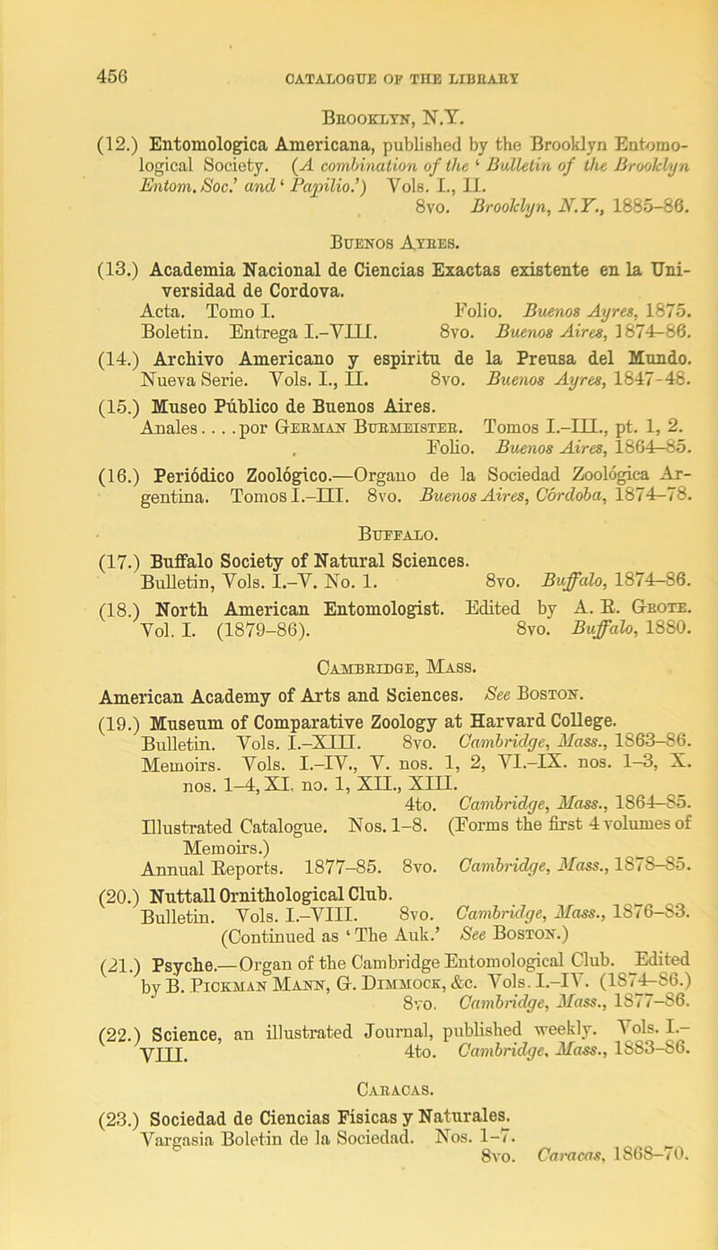 Beookxtn, N.Y. (12.) Entomologica Americana, published by the Brooklyn Entomo- logical Society. (A combination of the ‘ Bulletin of the Brooklyn Entom.Soc.’ and^ Papilio.f Vols. I., II. 8vo. Brooklyn, N.T., 1885-86. Buenos Atees. (13.) Academia Nacional de Ciencias Exactas existente en la Uni- versidad de Cordova. Acta. Tomo I. Folio. Buenos Ayres, 1875. Boletin. Entrega I.-VIIl. 8vo. Buenos Aires, (14.) ArcMvo Americano y espiritu de la Preusa del Hondo. Nueva Serie. Vols. I., II. 8vo. Buenos Ayres, (15.) Moseo Publico de Buenos Aires. Anales.... por Geeman Buemeistee. Tomos I.-III., pt. 1, 2. . Folio. Buenos Aires, 1864—85. (16.) Periodico Zoologico.—Orgauo de la Sociedad Zoologica Ar- gentina. Tomos I.-III. 8vo. Buenos Aires, Cordoba, Buffalo. (17.) Buffalo Society of Natural Sciences. Bulletin, Vols. I.-V. No. 1. 8vo. Buffalo, 1874r-86. (18.) North American Entomologist. Edited by A. E. Geote. Vol. I. (1879-86). 8vo. Buffalo, 1880. Cambeidge, Mass. American Academy of Arts and Sciences. See Boston. (19.) Museum of Comparative Zoology at Harvard CoEege. Bulletin. Vols. I.-XIII. 8vo. Cambridge, Mass., 1863-86. Memoirs. Vols. I.—IV., V. nos. 1, 2, VI.—IX. nos. 1—3, X. nos. 1—4, XII, no. 1, XII., XIII. 4to. Cambridge, Mass., 1864—85. Illustrated Catalogue. Nos. 1-8. (Forms the first 4 volumes of Memoirs.) Annual Eeports. 1877-85. 8vo. Cambridge, Mass., 1878-85. (20.) Nuttall Ornithological Club. Bulletin. Vols. I.-VIII. 8vo. Cambridge, Mass., 1876-83. (Continued as ‘ The Auk.’ See Boston.) (21.) Psyche.—Organ of the Cambridge Entomological Club. ^Edited by B. PiOKMAN Mann, G. Dimmock, &c. Vols. I.-IV. (187^^86.) 8vo. Cambridge, Mass., 1877-86. (22.) Science, an illustrated Journal, published weekly. Vols. I.- yjjj_ 4to. Cambridge, Mass., 1883-86. Caeacas. (23.) Sociedad de Ciencias Fisicas y Naturales. A^aruasia Boletin de la Sociedad. Nos. 1-7. 8vo. Caracas, 1868—70.