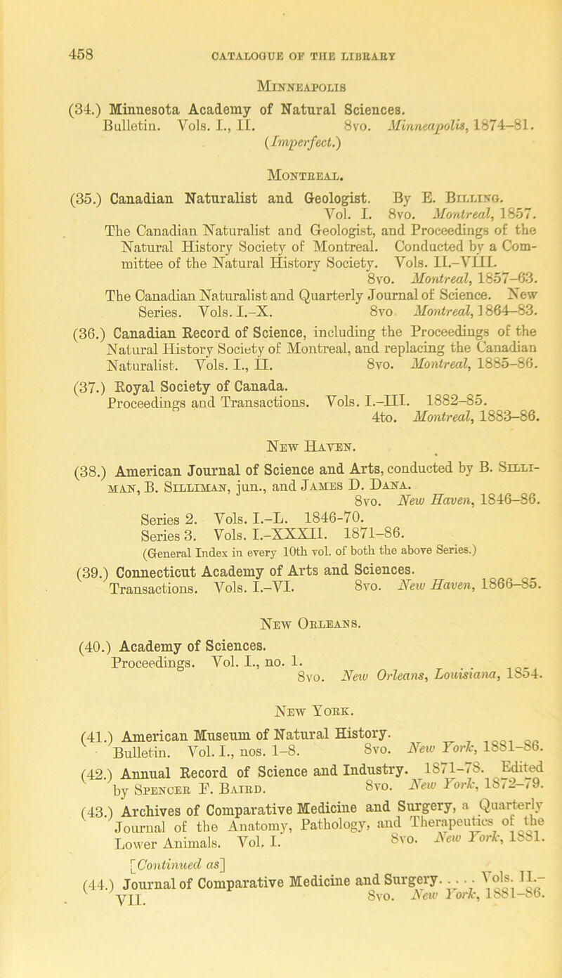 Minneapolis (34.) Minnesota Academy of Natural Sciences. Bulletin. Vols. I., 11. 8vo. Minneapolis, 1874-81. {Imperfect.) Montreal. (35.) Canadian Naturalist and Geologist. By E. Baling. Vol. I. 8vo. Montreal, 1857. The Canadian Naturalist and Geologist, and Proceedings of the Natural History Society of Montreal. Conducted by a Com- mittee of the Natural History Society. Vols. Il.-Vill. 8vo. Montreal, 1857-6.3. The Canadian Naturalist and Quarterly Joumal of Science. New Series. Vols. I.-X. 8vo 1864-83. (36.) Canadian Record of Science, including the Proceedings of the Natural History Society of Montreal, and replacing the Canadian Naturalist. Vols. I., II. 8vo. Montreal, 1885—86. (37.) Royal Society of Canada. Proceedings and Transactions. Vols. I.-III. 1882-85. 4to. Montreal, 1883—86. New Haten. (38.) American Journal of Science and Arts, conducted by B. Selli- MAN, B. SiLLiMAN, iuu., and James H. Dana. 8yo. New Haven, 1846—86. Series 2. Vols, I.-L. 1846-70. Series 3. Vols. I.—XXXIl. 1871—86. (General Index in every 10th vol. of both the above Series.) (39.) Connecticut Academy of Arts and Sciences. Transactions. Vols. I.—VI. 8vo. New Haven, 1866—85. New Orleans. (40.) Academy of Sciences. Proceedings. Vol. I., no. 1. . 8vo. New Orleans, Louisiana, lSo4. New York. (41.) American Museum of Natural History. Bulletin. Vol. I., nos. 1-8. 8vo. New Yorlc, 1881-86. (42.) Annual Record of Science and Industry. 1871-78. E^ted by Spencer E. Bated. 8vo. rbrl-, 18/2-< 9. (43.) Archives of Comparative Medicine and Surgery, a Quarterl^y  Journal of the Anatomy, Pathology, and TherapeuUcs of the Lower Animals. Vol. I. Svo. xYe/c York, 1881. [Continued as] (44.) Journal of Comparative Medicine and Surgery. . .. Vols. 11.- V' Vjt Svo. tVcic I orl-, 1881-86.