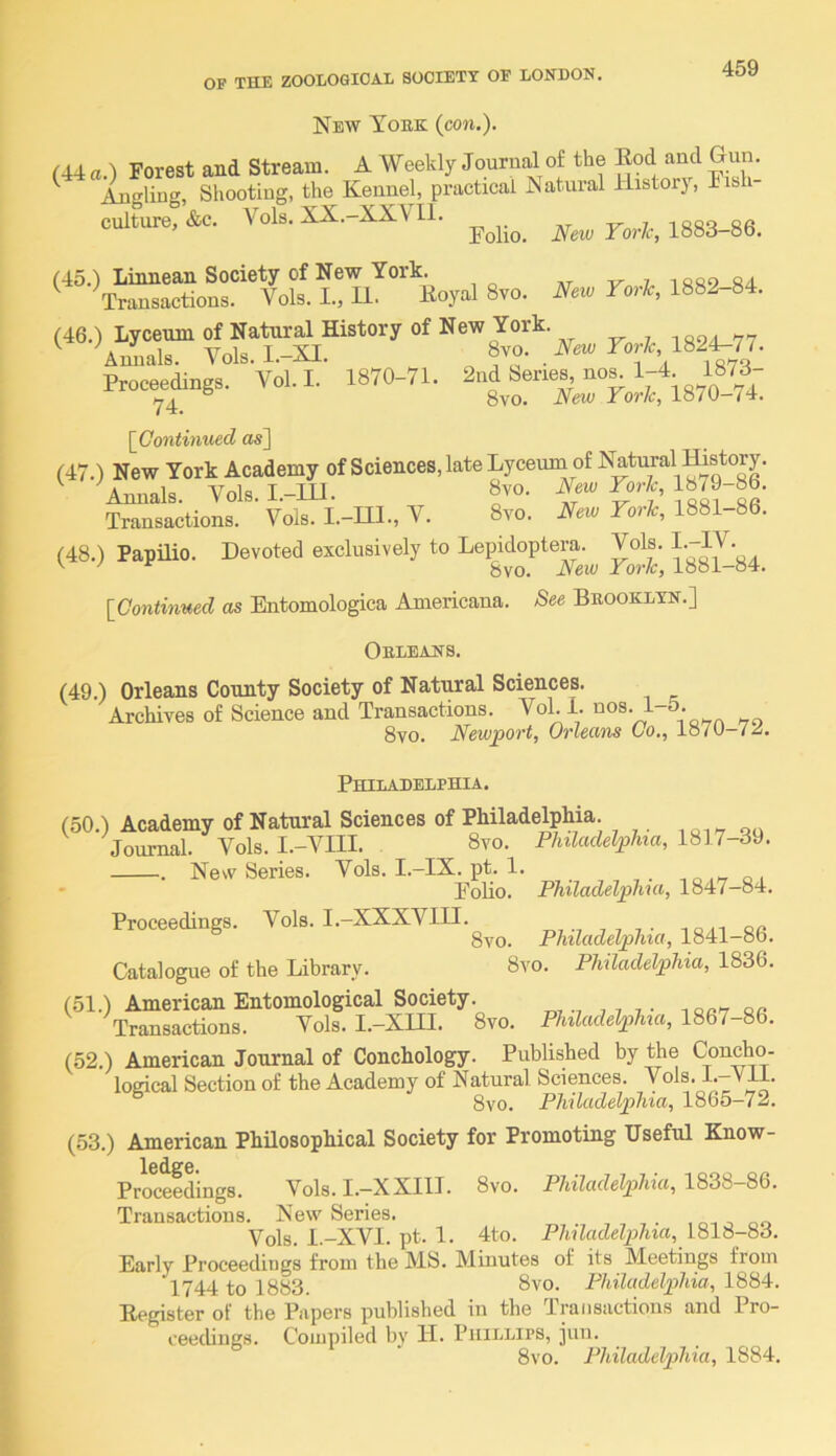 New Tobk (con.). (44 a.) Forest and Stream. A Weekly Journfa of the and Gun. ^ Angling, Shooting, the Kennel, practical Natural Historj, Fibh cultVte Vols. XX.-XXVI1. 1883-86. 8-0. ro*. 1882-84. P^ceetogs. Vol.1. 1870-71. \_Continued as] (47.) New York Academy of Sciences, late Lyceum of Natural ffistory. ^Annals. Vols. I.-IU. 8vo. Transactions. Vols. I.-ni., V. 8vo. New York, 1881-86. (48.) Papilio. Devoted exclusively to Lepidoptera. Vols. ^ 8vo. Neiv York, 18oi-o4. \_Continued as Entomologica Americana. See Bbooklyn.] Obleans. (49.) Orleans County Society of Natural Sciences. Archives of Science and Transactions. Vol. 1. nos. i-5. 8vo. Newport, Orleans (Jo., loiv-i^, Philadelphia. (50.) Academy of Natural Sciences of Philadelphia. , qo Journal. Vols. I.-VIII. 8vo. Philadelphia, 1817-39. . Nesv Series. Vols. I.-IX. pt. 1. ,ir o i * Folio. Philadelphia, 1847-84. Proceedings. Vols. I.-XXXVIII. „7-7 j 7 7 • ion e« 8vo. Philadelphia, 1841-86. Catalogue of the Library. 8vo. Philadelphia, 1836. (51.) American Entomological Society. ,7 7- c>n Transactions. Vols. I.-XUI. 8vo. Philadelphia, 1861-86. (52.) American Journal of Conchology. Published by the Concho- logical Section of the Academy of Natural Sciences. Vols. I.—Vll. ° 8vo. Philadelphia, 1865-72. (53.) American Philosophical Society for Promoting Useful Know- l6d.^6* Proceedings. Vols. I.—XXIII. 8vo. Philadelphia, 1838—86. Transactions. New Series. , , , . ,07 ^ 00 Vols. l.-XVI. pt. 1. 4to. Philadelphia, 1818-83. Early Proceedings from the MS. Minutes of its Meetings from 1744 to 1883. 8vo. Philadelphia, 1884. Eegister of the Papers published in the Transactions and Pro- ceedings. Compiled by H. Phillips, jun. 8vo. Philadelphia, 1884.