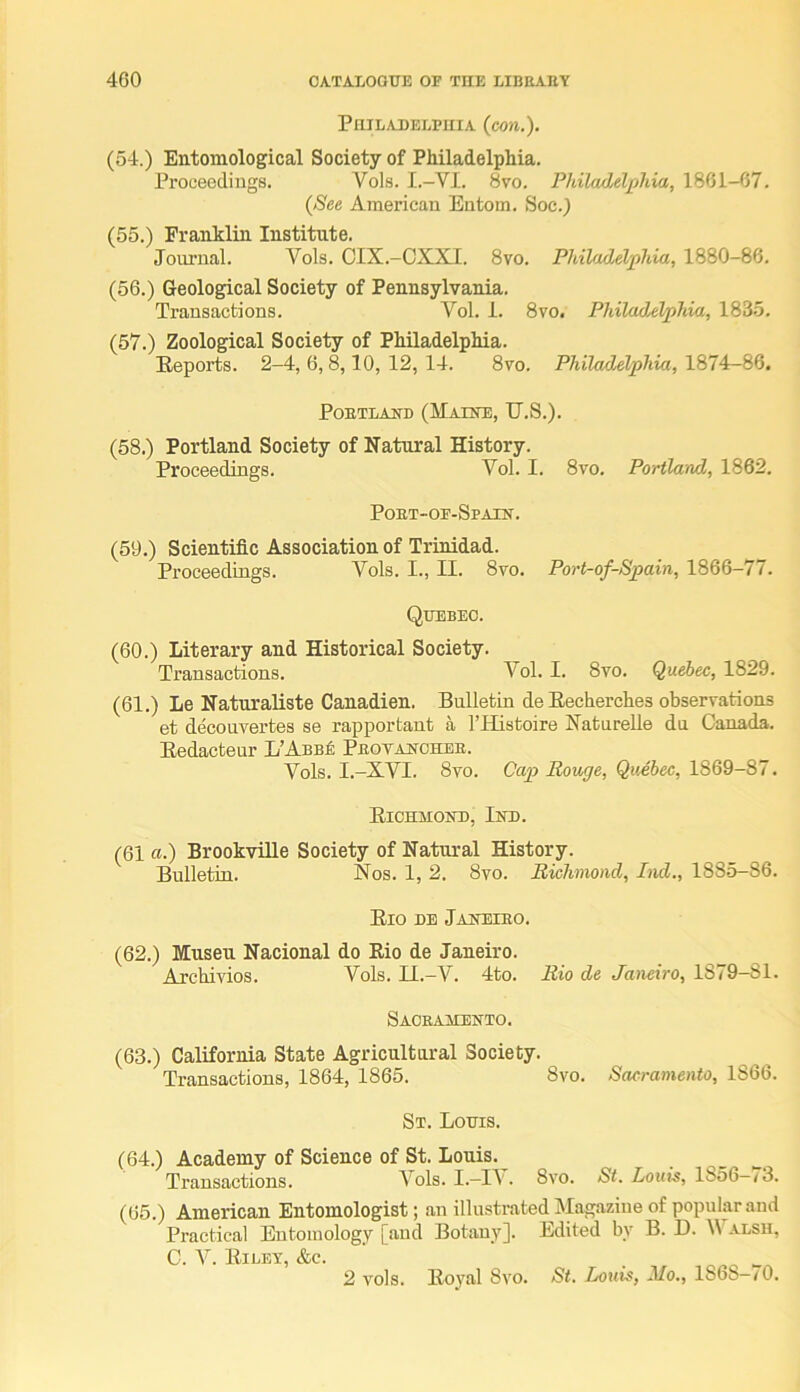 PniLADELPuiA {con.). (54.) Entomological Society of Philadelphia. Proceedings. Vols. I.-VI. 8vo. Philadelphia, 1861-67. {See American Eutom. Soc.) (55.) Franklin Institute. Journal. Vols. GIX.-OXXI. 8vo. Philadelphia, 1880-86. (56.) Geological Society of Pennsylvania. Transactions. Yol. i. 8vo. Philadelphia, 1835. (57.) Zoological Society of Philadelphia. Eeports. 2-4, 6,8,10, 12, 14. 8vo. Philadelphia, 1874—86. PoETLAND (Maine, U.S.). (58.) Portland Society of Natural History. Proceedings. Vol. I. 8vo. Portland, 1862. Poet-of-Spaen. (59.) Scientific Association of Trinidad. Proceedings. Vols. I., II. 8vo. Port-of-Spain, 1866-77. Quebec. (60.) Literary and Historical Society. Transactions. Vol. I. 8vo. Quebec, 1829. (61.) Le Naturaliste Canadien. Bulletin de Hecherches observations et decouvertes se rapportant a I’Histoire Natnrelle du Canada. Bedacteur L’Anni; Peotanchbe. Vols. I.-XVI. 8vo. Cap Rouge, Quebec, 1869-87. Eichmond, Ind. (61 a.) Brookville Society of Natural History. Bulletin. Nos. 1, 2. 8vo. Richmond, Ind., 1885-86. Eio DE Janeieo. (62.) Museu Nacional do Eio de Janeiro. Archivios. Vols. Il.-V. 4to. Rio de Janeiro, 1879-81. Sackaaiento. (63.) California State Agricultural Society. Transactions, 1864, 1865. 8vo. Sacramento, 1866. St. Louis. (64.) Academy of Science of St. Louis. Ti'ansactions. Vols. I.—1\. 8vo. St. Louis, 1856—<3. (65.) American Entomologist; an illustrated Magazine of popular and Practical Entomology [and Botany]. Edited by B. D. alsh, C. V. Eilet, &c. . 2 vols. Eoyal 8vo. St. Louis, Mo., 1868-/0.