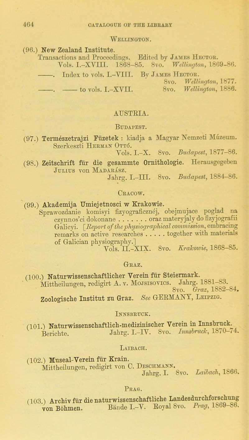 Wei,lingtok. (96.) New Zealand Institute. Transactions and Proceediu{!;H. Edited by James Hectou. A^ols. I.-XVin. 1868-85. 8vo. Welliwjlon, 1869-86. . Index to vols. I.—VIII. By .Iames llECXon. 8vo. Welli'iufton, 1877. . to vols. I.-XVII. 8vo. Welliwjton, 1886. AUSTEIA. Budapest. (97.) Termeszetrajzi Fiizetek : kiadja a Magyar Nemzeti Muzeum. Szerkeszti Herman 0tt6. Vols. I.-X. 8vo. Budapest, 1877-86. (98.) Zeitschrift fiir die gesammte Ornitkologie. Herausgegeben Julius von Madaeasz. Jahrg. I--III. 8vo. Budapest, 1884-86. Cracow. (99.) Akademija ITmiejetnosci w Krakowie. Sprawozdanie komisyi fizyografieznej, obejmujace poglad na czynnos’ci dokon’ane oraz materyjaly do fizy]ografii Gralicyi. [Report ofiliepliysiographical commission, embracing remarks on active researches together with materials of Galician physiography.] Vols. ri.-XIX. 8vo. KraTcowie, 1868-85. Graz. (100.) Naturwissenschaftlicher Verein fiir Steiermark. Mittheilungen, redigirt A. v. Mojsisotics. Jahrg. 1881-83. 8vo. Crraz, 1882-84. Zoologische Institut zn Graz. See GEEMAXT, Leipzig. Innsbruck. (101.) Naturwissenschaftlich-medizinischer Verein in Innsbruck^ ^ Berichte. Jahrg. I.-IV. 8vo. Innsbrucl-, 1870-74. Laibach. (102.) Mnseal-Verein fiir Krain. Mittheilungen, redigirt von C. Deschmann. , V, Jahrg. I. 8vo. Lawach, 18ob. Prag. n03.1 Archiv fiir die naturwissenschaftliche Landesdurchforschimg von Bdhmen. Biinde I.-V. Eoyal 8vo. Prag, 1869-86.