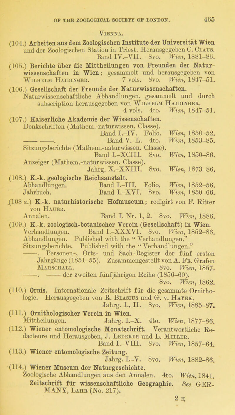 Vienna. (104.) Arbeiten aus dem Zoologischen Institute der Universitat Wien und der Zoologischen Station in Triest. Herausgegeben 0. Claus. Band IV.-VII. 8vo. Wien, 1881-86. (105.) Berichte iiber die Mittbeilungen von Freunden der Natur- wissenschaften in Wien; gesammelt und herausgegeben von AVilhelji Uaiuingee. 7 vols. 8vo. Wien, 1847-51. (106.) Gesellschaft der Freunde der Naturwissenschaften. Naturwdssenschaftliche Abhandlungen, gesammelt und durch subscription herausgegeben von Wilhelm Haidingee. 4 vols. 4to. TVfeE, 1847-51. (107.) Kaiserliche Akademie der Wissenschaften. Deukschrifteu (Mathem.-naturwissen. Classe). Baud I.-IY. Folio. Wien, 1850-52. . Band V.-L. 4to. Wien, 1853-85. Sitzungsberichte (Mathem.-naturwissen. Classe). Band I.-XCIU. 8vo. Wien, 1850-86. Anzeiger (Mathem.-naturwissen. Classe). Jahrg. X.-XXIII. 8vo. Wien, 1873-86. (108.) K.-k. geologische Reichsanstalt. Abhandlungen. Band I.-III. Folio. Wien, 1852-56. Jahrbuch. Band I.-XVI. 8vo. Wien, 1850-66. .(108 a.) K.-k. naturhistorische Hofmuseum; redigirt von F. Ritter von Hauee. Annalen. Band I. Nr. 1, 2. 8vo. Wien, 1886. (109.) K.-k. zoologisch-botanischer Verein (Gesellschaft) in Wien. Verhandlungen. Baud I.-XXXVI. 8vo. Wien, 1852-86. Abhandlungen. Published with the “ Verhandlungen.” Sitzungsberichte. Published with the “ Verhandlungen.” . Personen-, Orts- und Sach-Register der fiinf ersten Jahrgiinge (1851-55). ZusammengesteUt von A. Fe. Glrafen Maeschall. 8vo. Wien, 1857. . der zweiten fiinfiahrigen Reihe (1856-60). 8vo. Wien, 1862. (110.) Ornis. Internationale ZeitschriEt fiir die gesammte Ornitho- logie. Herausgegeben von R. Blasius und Q-. v. Hayek. Jahrg. I., II. 8vo. Wien, 1885-87. (111.) Omithologischer Verein in Wien. Mittbeilungen. Jahrg. I.-X. 4to. Wien, 1877-86. (112.) Wiener entomologische Monatschrift. Verantwortliche Re- dacteure und Herausgeben, J. Ledeeee und L. Millbe. Band I.-VIII. 8vo. Wien, 1857-64. (113.) Wiener entomologische Zeitung. Jahrg. I.-V. 8vo. Wieti, 1882-86. (114.) Wiener Museum der Naturgeschichte. Zoologische Abhandlungen aus den Annalen. 4to. Wien, 1841. Zeitschrift fiir wissenschaftliche Geographie. iSee GER- MANY, Lahe (No. 217). 2n