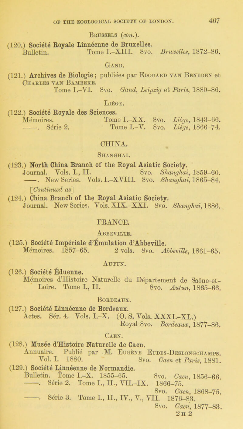 Brussels {con.). (120.) Societe Royale Linn^enne de Bruxelles. Bulletin. Tome I.-XIII. 8vo. Bruxelles, 1872-86. Gand. (121.) Archives de Biologie; publiees par Edouard van Bbnedbn et On ARLES VAN B AMD EKE. Tome I.-VI. 8vo. Gand, Leipzig et Paris, 1880-86. Li£ge. (122.) Societe Royale des Sciences. Memoires. Tome I.-XX. 8vo. Liege, 1843-66. . Serie 2. Tome I.-V. 8vo. Liege, 1866-74. CHINA. Shanghai. (123.) North China Branch of the Royal Asiatic Society. Journal. Vols. I., II. 8vo. Shanghai, 1859-60. . New Series. Vols. I.-XVIII. 8vo. Shanghai, 1865-84. [Continued os] (124.) China Branch of the Royal Asiatic Society. Journal. New Series. Vols. XIX.-XXI. 8vo. Shanghai, EEANCE. Abbeyillb. (125.) Societe Imperiale d’Emnlation d’AhheviUe. Memoires. 1857-65. 2 vols. 8vo. Ahheville, 1861-65. Autun. (126.) Societe Ednenne. Memoires d’Histoire Naturelle du Departement de Saone-et- Loire. Tome I., II. 8vo. Autun, 1865-66. Bordeaux. (127.) Societe Linneenne de Bordeaux. Actes. Ser. 4. Vols. I.-X. (O. S. Vols. XXXI.-XL.) Royal 8vo. Bordeaux, 1877-86. Caen. (128.) Musee d’Histoire Naturelle de Caen. Annuaire. Public par M. Eugene Eudes-Deslongchamps. Vol. I. 1880. 8vo. Caen et Paris, 1881. (129.) Soci4te Linneenne de Normandie. Bulletin, tome I.-X. 1855-65. 8vo. Caen, 1856-66. . Serie 2. Tome I., II., VII.-IX. 1866-75. 8vo. Caen, 1868-75. . Serie 3. Tome I., II., IV., V., VII. 1876-83. 8 VO. Caen, 1877-83. 2h 2