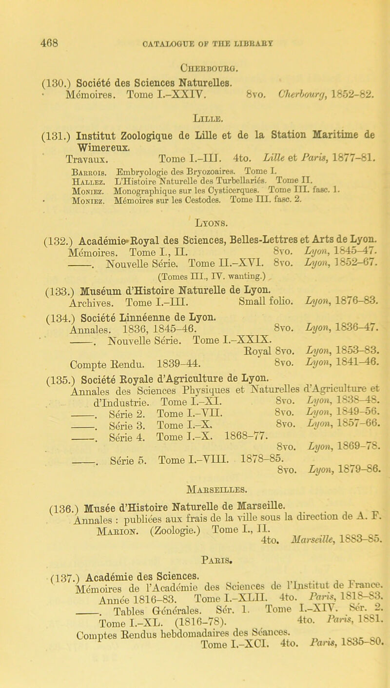 CUEUBOUBG. (130.) Society des Sciences Naturelles. Mcmoires. Tome I.-XXIV. 8vo. Cherhmrfj, 1852-82. Lille. (131.) Institut Zoologique de Lille et de la Station Maritime de Wimerenx. Travaux. Tome I.—III. 4to. Lille et Paris, 1877—81. Baerois. Embryologie des Bryozoaires. Tome I. Hallez. L’Histoire Naturelle des Turbellariis. Tome II. Moniez. Monographique sur les Cysticerques. Tome III. fasc. 1. • Moniez. Memoires sur les Cestodes. Tome III. fasc. 2. Lyons. (132.) Academie»Eoyal des Sciences, BeUes-Lettres et Arts de Lyon. Memoires. Tome I., EL. 8vo. Lyon, 1845^7. . NouveUe Serie. Tome II.—XVI. 8vo. I^on, 1852—67. (Tomes III., IV. wanting.) (133.) Museum d’Histoire Naturelle de Lyon. Archives. Tome I.-III. Small folio. Lyon, 1876-83. (134.) Societe Linneenne de Lyon. Annales. 1836, 1845—46. 8vo. . Nouvelle Serie. Tome I.-XXIX. Eoyal 8vo. Compte Eendu. 1839-44. 8vo. (135.) Societe Royale d’Agriculture de Lyon. Annales des Sciences Physiques et Xaturelles dTndustrie. Tome I.-XI. 8vo. . Serie 2. Tome I.-VII. 8vo. . Serie 3. Tome I.-X. 8vo. . Sme 4. Tome I.-X. 1868-77. 8vo. . Serie 5. Tome I.-VIII. 1878-85. 8vo. Lyon, 1836-47. Lyon, 1853-83. Lyon, 1841-46. d’Agriculture et Lyon, 1838-48. Lyon, 1849-56. Lyon, 1857-66. Lyon, 1869-78. Lyon, 1879-86. Mabsellles. (136.) Musee d’Histoire Naturelle de Marseille. Arm flies : publiees aux frais de la ville sous la direction de A. x. Mabion. (Zoologie.) Tome I., II. „ „ 4tn. Marseille, 1883—85. Pabis. (137.) Acad^mie des Sciences. , j -n Memoires de I’Acadcmie des Sciences de 1 Institut de 1 rauce. Annee 1816-83. Tome I.-XLII. 4to. Pans, 1818-83. . Tables Gencrales. S6r. 1. Tome I.-XIY. Ser. 2. Tomel.-XL. (1816-78). 4to. iW, 1881. Comntes Eendus hebdomadaires des Seances. on Tome I.-XCI. 4to. Pans, 1835-80.