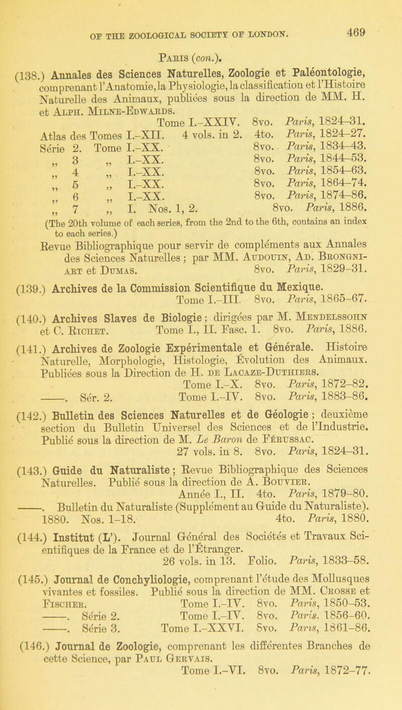 Paris (con.). (138.) Annales des Sciences Naturelles, Zoologie et Paleontologie, coinprenant rAnatomie,la Physiologie, la classification et I’Histoire NatoreUe des Animaux, publiees sous la direction de MM. H. et Alph. Milne-Edwaeds. Tome I.-XXIV. Svo. Paris, 1824-31. Atlas des Tomes I.-XII. 4 vols. in 2. 4to. Paris, 1824-27. Serie 2. Tome I.-XX. Svo. Paris, 1834^43. 3 „ I.-XX. Svo. Pai~is, 1844^53. 4 „ I.-XX. Svo. Paris, 1854^63. 5 „ I.-XX. Svo. Paris, 1864—74. 6 „ I.-XX. Svo. Paris, 187^86. 7 „ I. Nos. 1, 2. Svo. Paris, 1886. (The 20th volume of each series, from the 2nd to the 6th, contains an index to each series.) Eevue BibHographique pour servir de complements aux Annales des Sciences Naturelles; par MM. AtrDOtriN, Ad. Beongni- AET et Dumas. 8vo. Paris, 1829-31. (139.) Archives de la Commission Scientifique du Mexique. Tome I.-III. 8vo. Paris, 1865-67. (140.) Archives Slaves de Biologie; dirigees par M. Mendelssohn et C. Eichet. Tome I., II. Ease. 1. 8vo. Paris, 1886. (141.) Archives de Zoologie Experimentale et Generale. Histoire Natnrelle, Morphologic, Histologie, Evolution des Animaux. Publiees sous la Direction de H. de Lacaze-Ddthiees. Tome I.-X. 8vo. Paris, 1872-82. . Ser. 2. Tome l.-IV. 8vo. Paris, 1883-86. (142.) Bulletin des Sciences Naturelles et de Geologie; deuxieme section du Bulletin Dniversel des Sciences et de I’Industrie. Public sous la direction de M. Le Baron de P£edssao. 27 vols. in 8. 8vo. Paris, 1824-31. (143.) Guide du Naturaliste; Eevue BibHographique des Sciences Naturelles. Public sous la direction de A. Bodviee. Annee I., II. 4to. Paris, 1879-80. . Bulletin du Naturaliste (Supplement an Gluide du Naturaliste). 1880. Nos. 1-18. 4to. Paris, 1880. (144.) Institut (L’). Journal General des Societes et Travaux Sci- entifiques de la France et de I’Etranger. 26 vols. in 13. Folio. Paris, 1833-58. (145.) Journal de ConchyHologie, comprenant I’etude des Mollusques vivantes et fossiles. PubHe sous la direction de MM. Crosse et Fischer. Tome I.-IV. 8vo. Paris, 1850-53. . Serie 2. Tome I.-IV. 8vo. Paris. 1856-60. . Serie 3. Tome I.-XXVI. Svo. Paris, 1861-86. (146.) Journal de Zoologie, comprenant les differentes Branches de cette Science, par Paul Geevais. Tome I.-VI. Svo. Paris, 1872-77.