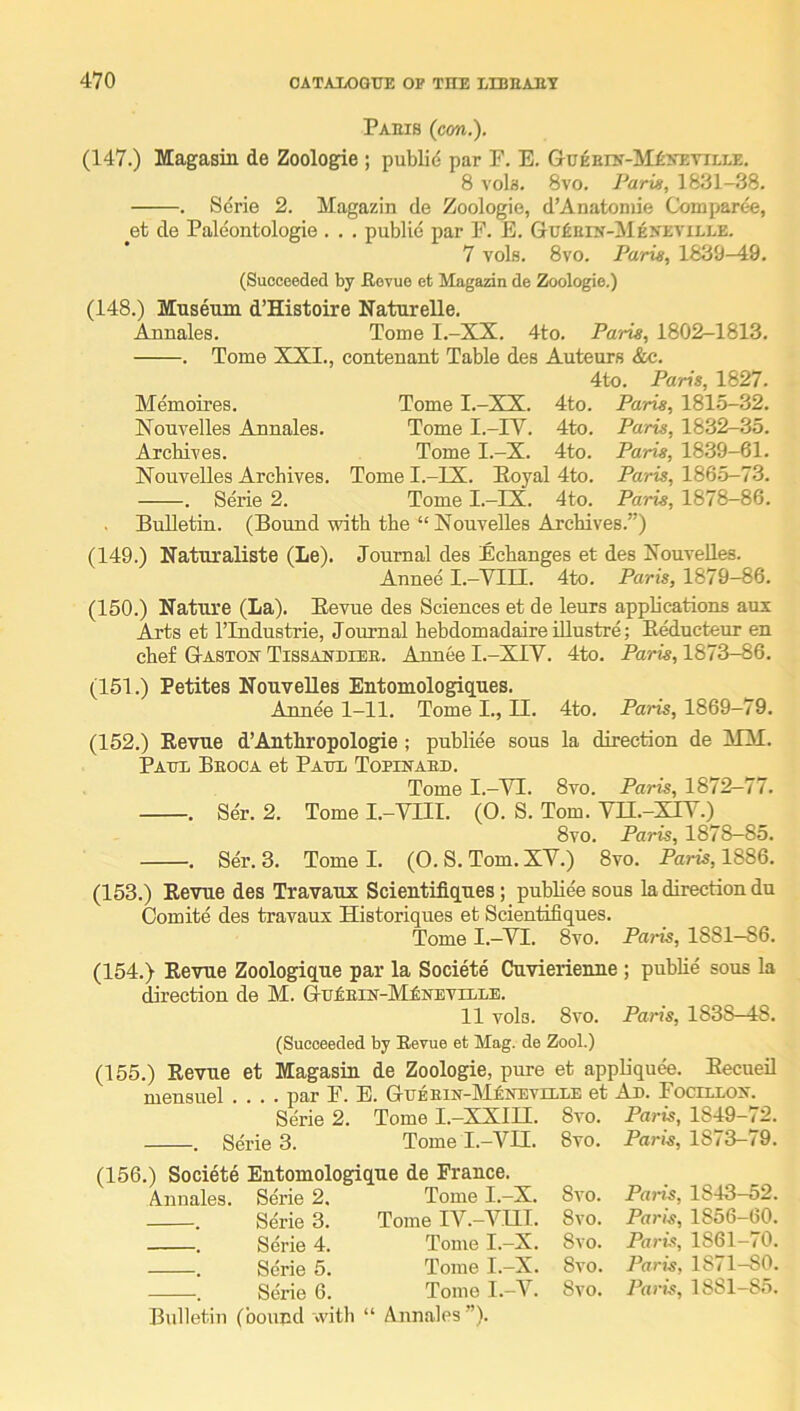 Pams (cm.). (147.) Magasin de Zoologie ; publid par F. E. GuEErN-M£yEviLLE. 8 A'ols. 8vo. Paris, 1831-38. . Serie 2. Magazin de Zoologie, d’Anatoniie Comparee, et de Paleontologie . . . public par F. E. Gufinrs-MENEViLLE. 7 vols. 8vo. Paris, 1839-A9. (Succeeded by Uovue et Magazin de Zoologie.) (148.) Museum d’Histoire Naturelle. Annales. Tome I.-XX. 4to. Paris, 1802-1813. . Tome XXI., contenant Table des Auteurs <Sx3. 4to. Paris, 1827. Memoires, Tome I.-XX. 4to. Paris, 1815-32. Xouvelles Aunales. Tome I.-FV. 4to. Paris, 1832-35. Arcbives. Tome I.-X. 4to. Paris, 1839-61. Nouvelles Archives. Tome I.-IX. Poyal 4to. Paris, 1865-73. . Serie 2. Tome I.-IX. 4to. Paris, 1878—86. Bulletin. (Bound with the “ Xouvelles Archives.”) (149.) Naturaliste (Le). Journal des Echanges et des Xouvelles. Annee I.-VIII. 4to. Paris, 1879-86. (150.) Nature (La). Eevue des Sciences et de leurs applications aux Arts et rindustrie, Journal hebdomadaire iUustre; Reductenr en chef Gastoit Tissaudiee. Annee I.-XIV. 4to. Paris, 1873-86. (151.) Petites NouveUes Eutomologiques. Annee 1-11. Tome I., II. 4to. Paris, 1869—79. (152.) Revue d’Authropologie ; publiee sous la direction de MM. Patte Beoca et Paul Topinaeu. Tome I.-VI. 8vo. Paris, 1872-77. . Ser. 2. Tome I.-VIII. (0. S. Tom. Vn.-XIY.) 8vo. Paris, 1878-85. . Ser. 3. Tome I. (0. S. Tom. XV.) 8vo. Paris, 1886. (153.) Eevue des Travaux Scientifiques; publiee sous la direction du Comite des travaux Historiques et Scientifiques. Tome I.—VI. 8vo. Paris, 1881—86. (154.) Eevue Zoologique par la Societe Cuvierienne ; public sous la direction de M. GuiEiK-lVIfiNEViLiE. 11 vols. 8vo. Paris, 1838-48. (Succeeded by Eevue et Mag. de Zool.) (155.) Revue et Magasin de Zoologie, pure et appliquee. Eecueil mensuel .... par F. E. GuEEiN-lMfiNEviEEE et Au. FocrLEOx. Serie 2. Tome I.—XXIII. 8vo. Paris, 1849—72. . Series. Tome I.-VII. 8vo. Paris, 1873-79. (156.) Societe Entomologique de France. Annales Serie 2. Serie 3. Serie 4. Serie 5. Serie 6. Tome I.-X. Tome lA^.-Vtll. Tome I.-X. Tome I.-X. Tome I.-V. Bulletin (bound with “ Annales ”). 8vo. Paris, 1843-52. 8vo. Paris, 1856-60. 8vo. Paris, 1861-70. 8vo. Paris, 1871-80. 8vo. Paris, 1881-85.