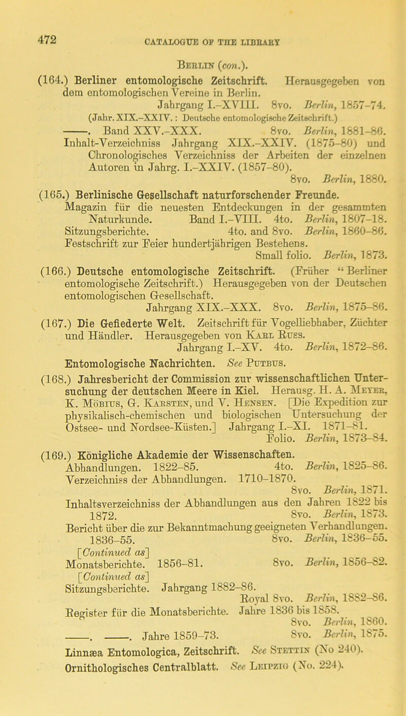 Beelin (con.). (164.) Berliner entomologische Zeitschrift. Ilerausgegeben von dem entomologischen Vereine in Berlin. Jahrgang I.-XVlil. 8vo. Berlin, 1857-74. (Jahr. XIX.-XXIV.: Deutsche entomologische Zeitschrift.) . Band XXV.-XXX. 8vo. Berlin, 1881-86. luhalt-Verzeichniss Jahrgang XIX.-XXIV. (1875-80) nnd Chronologisches Yerzeichniss der Arbeiten der einzelnen Autoren in Jahrg. I.-XXIV. (1857-80). 8vo. Berlin, 1880. (],65.) Berlinische GeseUschaft natnrforscliender Frennde. Magazin fiir die neuesten Entdeckungen in der gesammten Naturkunde. Band I.-VUI. 4to. Berlin, 1807-18. Sitzungsberichte. 4to. and 8vo. Berlin, 1860-86. Festschrift zur Feier bundertjahrigen Bestehens. Small folio. Berlin, 1873. (166.) Deutsche entomologische Zeitschrift. (Friiher “Berliner entomologische Zeitschrift.) Herausgegeben von der Deutschen entomologischen G-esellschaft. Jahrgang XIX.-XXX. 8vo. Berlin, 1875-86. (167.) Die Gefiederte Welt. Zeitschrift fiir VogeUiebhaber, Ziichter nnd Handler. Herausgegeben von Kael E,trss. Jahrgang I.—XV. 4to. Berlin, 1872-86. Entomologische Nachrichten. See Putbus. (168.) Jahresbericht der Commission zur wissenschaftlichen Dnter- suchung der deutschen Meere in Kiel. Herausg. H. A. Meter, K. Mobius, Gt. Kaesten-, und V. Hensen. [Die Expedition zur physikahsch-chemischen und biologischen Untersuchung der Ostsee- und Kordsee-Kiisten.] Jahrgang I.-XI. 1871-81. Folio. Berlin, 1873—84. (169.) Konigliche Akademie der Wissenschaften. Abhandlungen. 1822—85. 4to. Berlin, 182o—86. Yerzeichniss der Abhandlungen. 1710-1870. 8vo. Berlin, 1871. Inhaltsverzeichniss der Abhandlungen aus den Jahren 1822 bis 1872. 3vo. Berlin, 1873. Bericht iiber die zur Bekanntmachung geeigneten Verhandlungen. 1836-55. 8vo. Berlin, 1836-55. 8vo. Berlin, 1856-82. [Continued os] Monatsberichte. 1856-81. [Continued o«] Sitzungsberichte. Jahrgang 1882-86. Royal 8vo. Berlin, 1882-86. Eeerister fiir die Monatsberichte. Jahre 1836 bis 1858. 8vo. Berlin, 1860. . . Jahre 1859-73. 8vo. Berlin, 1875. Linnaea Entomologica, Zeitschrift. See Stettin (No 240). Ornithologpsches Centralblatt. See Leipzig (No. 224).