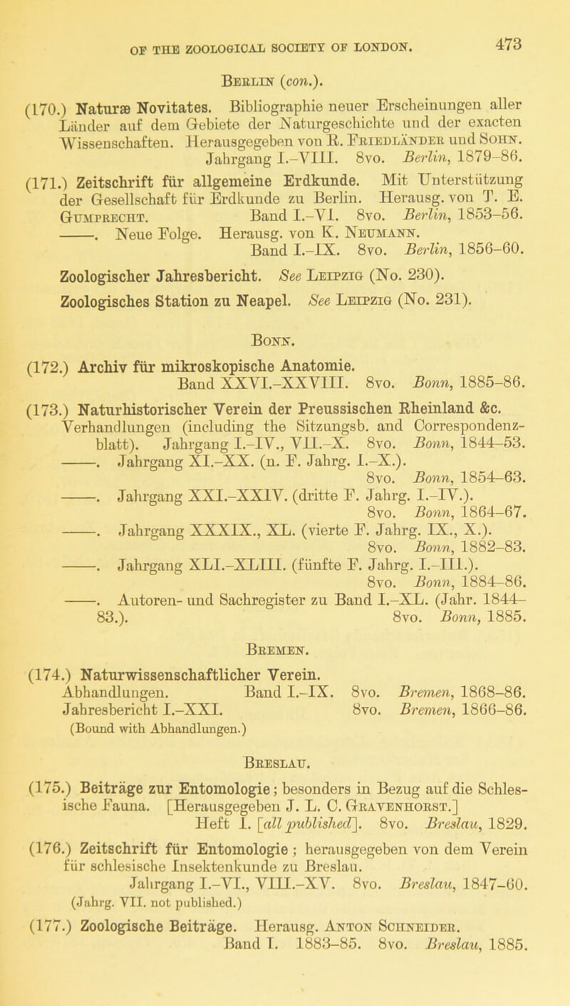 Beelin {con.). (170.) Naturae Novitates. Bibliographie neuer Erscheinungen aller Liiiicler auf dem Gebiete der Naturgeschichte und der exacten Wissenschaften. Herausgegeben von K.. Feieulandee und Sohn. Jahrgang I.-VIII. 8vo. Berlin, 1879-86. (171.) Zeitschrift fiir allgemeine Erdkunde. Mit Unterstiitzung der Gesellschaft fiir Erdkunde zu Berlin. Herausg. von T. E. GtnviPRECHT. Band I.—VI. 8vo. Berlin, 1853-56. . Neue Folge. Herausg. von K. Neumann. Band I.-IX. 8vo. Berlin, 1856-60. Zoologischer Jahresbericht. See Leipzig (No. 230). Zoologisches Station zu Neapel. See Leipzig (No. 231). Bonn. (172.) Archiv fiir mikroskopische Anatomie. Band XXYI.-XXVIII. 8vo. Bonn, 1885-86. (173.) NaturMstoriscker Verein der Preussiscben Rheinland &c. Yerhandlungen (inclndmg the Sitzungsb. and Oorrespondenz- blatt). Jahrgang I.-IY., Vll.-X. 8vo. Bonn, 1844—53. . Jahrgang XI.-XX. (n. F. Jahrg. l.-X.). 8vo. Bonn, 1854—63. . Jahrgang XXI.-XXIV. (dritte F. Jahrg. I.-IY.). 8vo. Bonn, 1864-67. . Jahrgang XXXIX., XL. (vierte F. Jahrg. IX., X.). 8vo. Bonn, 1882-83. . Jahrgang XLI.-XLIII. (fiinfte F. Jahrg. I.-III.). 8vo. Bonn, 1884-86. . Autoren- und Sachregister zu Band I.-XL. (Jahr. 1844— 83.). 8vo. Bonn, 1885. Bremen. (174.) Naturwissenschaftlicher Verein. Abhandlungen. Band I.-IX. 8vo. Bremen, 1868-86. Jahresbericht I.-XXI. 8vo. Bremen, 1866-86. (Bound with Abhandlungen.) Beeslau. (175.) Beitrage zur Entomologie; besonders in Bezug auf die Schles- ische Fauna. [Herausgegeben J. L. C. Geatenhoest.] Heft I. [cill puhlishecT\. 8vo. Breslau, 1829. (176.) Zeitschrift fiir Entomologie ; herausgegeben von dem Verein fiir schlesische Insektenkunde zu Breslau. Jahrgang I.-VI., VIII.-XV. 8vo. Breslau, 1847-60. (Jahrg. VII. not published.) (177.) Zoologische Beitrage. Herausg. Anton Sciineidee. Band I. 1883-85. 8vo. Breslau, 1885.