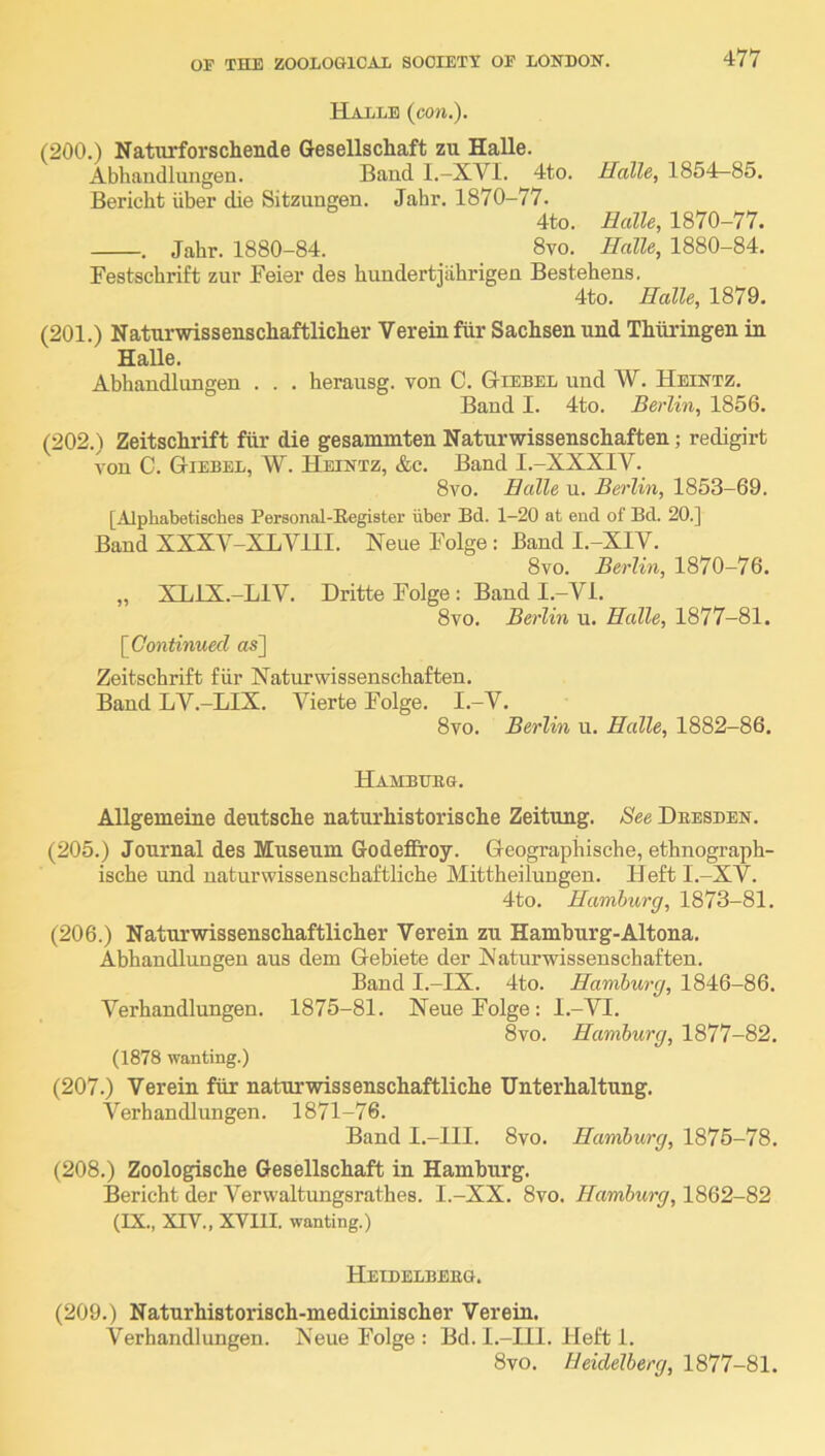 HaIjLE {eon.). (200.) Naturforschende Gesellschaft zu Halle. Abhandlungen. Band 1.—XVI. 4to. Halle, 1854-85. Bericht iiber die Sitzungen. Jahr. 1870-77. 4to. Halle, 1870-77. . Jahr. 1880-84. 8vo. Halle, 1880-84. Festschrift zur Feier des hundertjahrigen Bestehens. 4to. Halle, 1879. (201.) Naturwissenschaftlicher Vereinfiir Sachsen und Thiiringen in Halle. Ahhandlungen . . . herausg. von C. Giebel und W. Heintz. Baud I. 4to. Berlin, 1856. (202.) Zeitschrift fiir die gesammten Naturwissenschaften; redigirt von C. Giebel, W. Heintz, &c. Band I.-XXXIV. 8vo. Halle u. Berlin, 1853-69. [Alphabetisches Personal-Register iiber Bd. 1-20 at end of Bd. 20.] Baud XXXY-XLVllI. Neue Folge : Band I.-XIV. 8vo. Berlin, 1870-76. „ XLIX.-LIV. Dritte Folge : Band I.-Vl. 8vo. Berlin u. Halle, 1877-81. [Continued as] Zeitschrift fiir Naturwissenschaften. Band LV.-LIX. Vierte Folge. I.-V. 8vo. Berlin u. Halle, 1882-86. Hamburg. Allgemeine deutsche naturhistorische Zeitnng. See Dbesben. (205.) Journal des Museum Godeffroy. Geograpliische, ethnograph- ische und naturwissenschaftliche Mittheilungen. Heft I.-XV. 4to. Hamburg, 1873-81. (206.) Naturwissenschaftlicher Verein zu Hamhurg-Altona. Ahhandlungen aus dem Gebiete der Naturwissenschaften. Band I.-IX. 4to. Hamburg, 1846-86. Verhandlungen. 1875-81. Neue Folge: l.-VI. 8vo. Hamburg, 1877-82. (1878 wanting.) (207.) Verein fiir naturwissenschaftliche Unterhaltung. Verhandlungen. 1871-76. Band I.-llI. 8vo. Hamburg, 1875-78. (208.) Zoologische Gesellschaft in Hamburg. Bericht der Verwaltungsrathes. I.-XX. 8vo. Hamburg, 1862-82 (IX., XrV., XVIII. wanting.) Heibelbeeg. (209.) Naturhistorisch-medicinischer Verein. Verhandlungen. Neue Folge : Bd. I.-IIl. Heft 1. 8vo. Heidelberg, 1877-81.