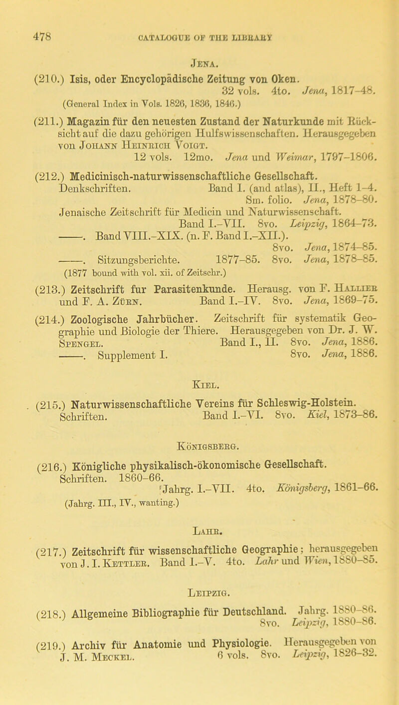 Jena. (2] 0.) Isis, Oder Encyclopadische Zeitung von Oken. 32 vobi. 4to. Jena, 1817-48, (General Index in Vole. 1820, 1836, 1840.) (211.) Magazin fiir den neuesten Znstand der Naturknnde mit Eiick- sicbt auf die dazu gehdrigen Hidfswissenscbaften. Herausgegeben von Johann Heineicu Voigt. 12 vols. 12mo. Jma und Weirnar, 1797-1806. (212.) Medicinisch-naturwissenschaftliche Gesellsckaft. Deukscbriften. Band 1. (and atlas), II., Heft 1-4. Sin. folio. Jena, 1878-80. Jenaische Zeitscbrift fiir Medicin imd Naturwissenscbaft. Band l.-YII. 8vo. Leipzig, 1864-73. . Band VIII.-XIX. (n. B. Band I.-XH.). 8vo. Jena, 1874-85. . Sitzungsbericbte. 1877-85. 8vo. Jena, 1878-85. (1877 bound with vol. xii. of Zeitsobr.) (213.) Zeitscbrift fur Parasitenknnde. Herausg. von B. Halliee und B. A. ZuEN. Band I.-IV. 8vo. Jena, 1869-75. (214.) Zoologiscbe Jabrbiicber. Zeitscbrift fiir systematik Geo- grapbie und Biologie der Tbiere. Herausgegeben von Dr. J. TV. Spengel. Band I., II. 8vo. Jena, 1886. . Supplement 1. 8vo. Jena, 1886. Kiel. (215.) Natnrwissenscbaftlicbe Vereins fiir Scbleswig-Holstein. Scbriften. Baud I.-VI. 8vo. Kiel, 1873-86. Konigsbeeg. (216.) Koniglicbe pbysikaliscb-okonomiscbe Gesellscbaft. Scbriften. 1860-66. 'Jahrg. l.-Vn. 4to. Ednigsherg, 1861-66. (Jabrg. III., IV., wanting.) Lahe. (217.) Zeitscbrift fiir wissenscbaftlicbe Geograpbie; berausgegeben von J. I. Kettles. Band l.-V. 4to. Aa7ir und TBten, 1880-85. Leipzig. (218.) Allgemeine Bibliograpbie fiir Deutscbland. Jabrg. 1880-86. 8vo. Leipzig, 1880-86. (219.) Arebiv fiir Anatomic und Physiologic. Herausgegeben von J. M. Meckel. 6 vols. 8vo. Leipzig, 1826-32.