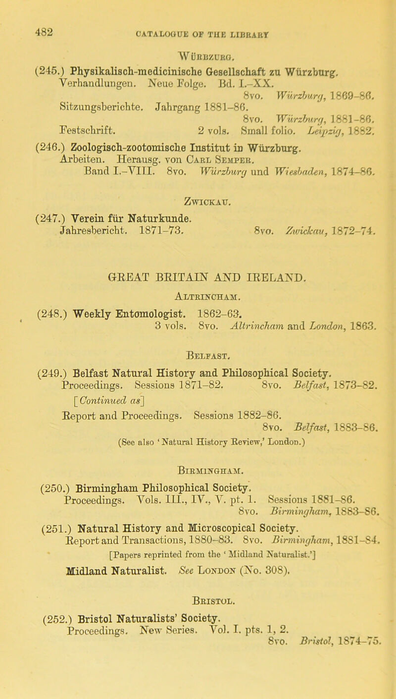 AVijnijZUEO, (245.) Physikalisch-medicinische Gesellschaft zu Wurzburg, Verhaudlungen. Neue Folge. Bd. I.-XX. 8vo. Wur^Mnj, 1869-80. Sitzungsbericbte. Jahrgang 1881-86. 8vo. Wurzfmry, 1881-86. Bestschrift. 2 vols. Small folio. Leijrizuj, 1882. (246.) Zoologiach-zootomisclxe Institut in Wurzburg. Arbeiten. Herausg. von Carl Semper. Band I.-YITI. 8vo. Wilrzhurg und Wiesbaden, 1874—86. Zwickau. (247.) Verein fiir Naturkunde. Jahresbericht. 1871-73. 8vo. Zwickau, 1872-74. GEE AT BEIT AIN AND lEELAND. Altrincham. (248.) Weekly Entomologist. 1862-63. 3 vols. 8vo. Altrincham and London, 1863. Belfast. (249.) Belfast Natural History and Philosophical Society. Proceedings. Sessions 1871-82. 8vo. Belfast, 1873-82. \^Gontinued ns] Eeport and Proceedings. Sessions 1882-86. 8vo. Belfast, 1883-86. (See also ‘Natural History Eeview,’ London.) Birmingham. (250.) Birmingham Philosophical Society. Proceedings. Vols. III., IV., V. pt. 1. Sessions 1881-86. Svo. Birmingham, 1S83-S6. (251.) Natural History and Microscopical Society. Eeport and Transactions, 1880-83. 8vo. Birmingham, 1881-84. [Papers reprinted from the ‘ Midland Naturalist.’] Midland Naturalist, See London (No. 308). Bristol. (252.) Bristol Naturalists’ Society. Proceedings, New Series. Vol. I. pts. 1, 2. Svo. Bristol, 1874-75,