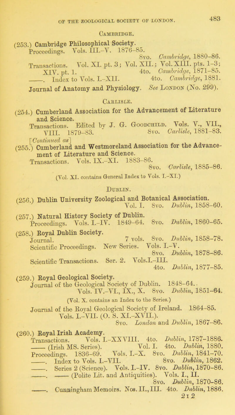 Cambridge. (253.) Cambridge Philosophical Society. Proceedings. Vols. . 1876-85. 8vo. Cambridge, 1880-86. Transactions. Vol. XI. pt. 3; \ol. XII.; Vol.XIlI. pts. 1~3; XIV. pt. 1. 4to. Cambridge, 1871-85. . Index to Yols. I.-X1I. 4to. Canibridge,lSS\. Journal of Anatomy and Physiology. See London (No. 299). Carlisle. (254.) Cumberland Association for the Advancement of Literature and Science. Transactions, Edited by J. G. GooncHrLD. Vols. V-, VII., VIII. 1879-83. 8vo. Carlisle, 1881-83. [^Continued «^] (255.) Cumberland and Westmoreland Association for the Advance- ment of Literature and Science. Transactions. Vols. IX.—XI. 1883—86. 8vo. Carlisle, 1885-86. (Vol. XI. contains General Index to Vols. I.-XI.) Dublin. t256 1 Dublin University Zoological and Botanical Association. Vol. I. 8vo. Dublin, 1858-60. (257.) Natural History Society of Dublin. Proceedings. Vols. I.-IV. 1849-64. 8vo. Dublin, 1860-65. (258.) Royal Dublin Society. Journal. 7 vols. 8vo. Dublin, 1858-78, Scientific Proceedings. New Series. Vols. I.-V. 8vo. Dublin, 1878-86. Scientific Transactions. Ser. 2. Vols.I.-III. 4to. Dublin, 1877-85. (259.) Royal Geological Society. Journal of the Geological Society of Dublin. 1848-64.. Vols. IV.-VI., IX., X. 8vo. DvUin, 1851-64. (Vol. X. contains an Index to the Series.) Journal of the Royal Geological Society of Ireland. 1864-85. Vols. I.-YU. (O. S. XI.-XVII.). 8vo. London and Dublin, 1867-86. (260.) Royal Irish Academy. Transactions. Vols. I.-XXVIII. 4to. Dublin, 1787-1886. (Irish MS. Series). Vol. I. 4to. Dublin, 1880. Proceedings. 1836—69. Vols. I.—X, 8vo. Dublin, 1841—70, . Index to Vols. I.-VII. 8vo. Dublin, 1862. . Series 2 (Science). Vols. I.—IV. 8vo. 1870—86, . (Polite Lit. and Antiquities). Vols, I., II. 8vo. Dublin, 1870-86. . Cunningham Memoirs. Nos. II,, III. 4to. Dublin, 2i2