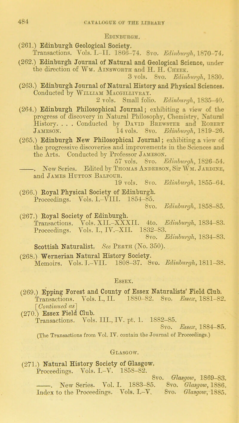 EuiNBunan. (261.) Edinburgh Geological Society. Transactions. A^ols. I.-TI. 1866-74. 8vo, Edinhurfjh, 1870-74, (262.) Edinburgh Journal of Natural and Geological Science, under the direction of Wm. Ainsworth and H. II. Cheek. 3 vols. 8vo. Edinhurr/h, 1830. (263.) Edinburgh Journal of Natural History and Physical Sciences, Conducted by William Macgillitrat. 2 vols. Small folio. Edinhurrjh, 183,5-40, (264.) Edinburgh Philosophical Journal; exhibiting a \lew of the progress of discovery in Natural Philosophy, Chemistry, Natural History. . . . Conducted by Datid Brewster and Egbert Jameson. 14 vols. 8vo. Edhdmrcjh, 1819-26. (265.) Edinburgh New Philosophical Journal; exhibiting a view of the progressive discoveries and improvements in the Sciences and the Aids. Conducted by Professor Jameson. 57 vols. 8vo. Edinhurrjh, 1826-54. . New Series. Edited by Thomas Anderson, Sir Wm. Jardine, and James Hutton Balfour. 19 vols. 8vo. Edinburgh, 1855-64, (266.) Royal Physical Society of Edinburgh. Proceedings. A^ols. I.-VIII. 1854—85. 8vo. Edinburgh, 1858-85. (267.) Royal Society of Edinburgh. Transactions. Vols. XII.-XXXII. 4to. Edinburgh, 1834—83. Proceedings. Vols. I., IV.-XIL 1832-83. 8vo. Edinburgh, 1834—83. Scottish Naturalist. See Perth (No. 350). (268.) Wernerian Natural History Society. Memoirs. Vols.I.-YII. 1808-37. 8vo. Edinburgh, Essex. (269.) Epping Forest and County of Essex Naturalists’ Field Club. Transactions. Vols. I., II. 1880-82. 8vo. Essex, 1881-82, [ Continued «s] (270.) Essex Field Club. Transactions. A^ols. III., lA^. pt. 1. 1882—85. 8vo. Essex, 1884—85. (The Transactions from Vol. IV. contain the Journal of Proceedings.) Glasgow. (271.) Natural History Society of Glasgow, Proceedings. A^ols. I.-A^. 1858—82. 8vo. Glasgow, 1869-83, . New Series. A^ol. I. 1883-85. 8vo. Glasgow, 1886, Index to the Proceedings. A’’ols. I.-A’^. 8vo, Glasgow, 1885.
