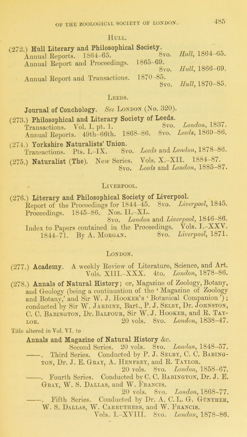 Hull. (27:^.) Hull Literary and Philosophical Society. Annual lleports. 1S64-65. 8vo. Hull, 1864—65. Aunual Iteport and Proceedings. 1865-69. 8vo. Hull, 1866-69. Annual Eeport and Transactions. 1870 -85. 8vo. Hull, 1870-8o. Leeds. Journal of Conchology. See London (JNo. 320). (273.) Philosophical and Literary Society of Leeds. Transactions. Vol. I. pt. 1. 8vo. Zoucfou, 183/. Annnal Eeporis. 49th-66th. 1868-86. 8vo. Leeds, 1869-86. (274.) Yorkshire Naturalists’ Union. Traiif^actions. Pts. I.—IX, 8vo, Leeds and Loudou^ 1878—86, (275.) Naturalist (The). New Series. Vols. X.-XII. 1884-87. 8vo. Leeds and London, 1885-87. Liverpool. (276.) Literary and Philosophical Society of Liverpool. Eeport of the Proceedings for 1844-45. 8vo. Liverpool, 1845. Proceedings. 1845-86. Nos. Il.-XL. 8vo. London and Liverpool, 1846-86. Index to Papers contained in the Proceedings. Vols. I.-XXV. 1844-71. By A. Morgan. 8vo. Liverpool, 1871. London. (277.) Academy. A weekly Eeview of Literatnre, Science, and Art. Vols. XIII.-XXX. 4to. London, 1878-86. (278.) Annals of Natural History; or, Magazine of Zoology, Botany, and Geology (being a continuation of the ‘ Magazine of Zoology and Botany,’ and Sir W. J. Hooker’s ‘ Botanical Companion’) ; conducted by Sir W. Jardine, Bart., P. J. Selby, Dr. Johnston, C. C. Babington, Dr. Balfour, Sir iv. J. Hooker, and E. Tay- lor. 20 vols. 8vo. London, 1838-47. Title altered in Vol. VI. to Annals and Magazine of Natural History &c. Second Series. 20 vols. 8vo. London, 1848-57. . Third Series. Conducted by P. J. Selby, C. C. Babing- ton, Dr. J. E. Gray, A. TIenprey, and E. Taylor. 20 vols. 8vo. London, 1858-67. . Pourth Series. Conducted by C. C. Babington, Dr. J. E. Gray, W. S. Dallas, and W. Francis. 20 vols. 8vo. London, 1868-77. . Fifth Series. Conducted by Dr. A. C.L. G. Gunther, W. S. Dallas, \V. Carrutiiehs, and W. Francis. A’^ols. 1.-XVIII. 8vo. London, 1878-86.