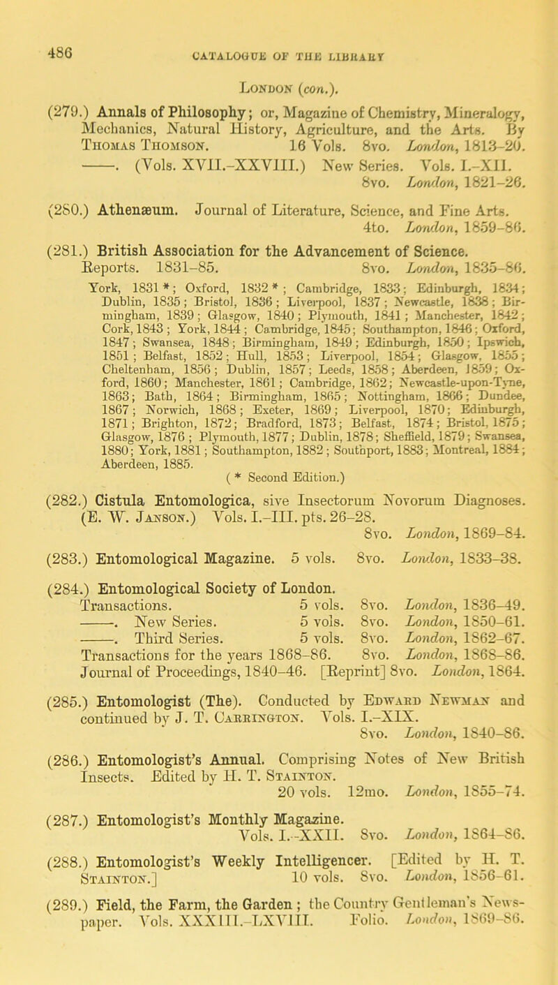 London (con.), (279.) Annals of Philosophy; or, Magazine of Chemistry, Mineralogy, Mechanics, Natural History, Agriculture, and the Arts. By Thomas Thomson. 16 Vols. 8vo. Lon/lon, 1813-20. . (Vols. XAHI.-XXVIII.) New Series. Vols. l.-Xil. 8vo. Lotvlon, 1821-26. (280.) AthensBum. Journal of Literature, Science, and Fine Arts. 4to. London, 1859-86. (281.) British Association for the Advancement of Science. Eeports. 1831-85. 8vo. London, 1835-86. York, 1831 *; Oxford, 1832 * ; Cambridge, 1833; Edinburgh, 1834; Dublin, 1835 ; Bristol, 1836 ; Livei-pool, 1837 ; Newcastle, 18^ ; Bir- mingham, 1839 ; Glasgow, 1840 ; Plj’iuouth, 1841 ; Manchester, 1842 ; Cork, 1843 ; York, 1844 ; Cambridge, 1845; Southampton, 1846; Oxford, 1847; Swansea, 1848; llirmingham, 1849; Edinburgh, 1850; Ipswich, 1851; Belfast, 1852; HuU, 1853; Liverpool, 1854; Glasgow, 1855; Cheltenham, 1856; Dublin, 1857; Leeds, 1858; Aberdeen, J859; Ox- ford, 1860; Manchester, 1861; Cambridge, 1862; Newcastle-upon-Tj-ne, 1863; Bath, 1864; Birmingham, 1865; Nottingham, 1866; Dundee, 1867; Norwich, 1868; Exeter, 1869; Liverpool, 1870; Minburgh, 1871; Brighton, 1872; Bradford, 1873; Belfast, 1874; Bristol, 1875; Glasgow, 1876 ; Plymouth, 1877; Dublin, 1878; Sheffield, 1879; Swansea, 1880; York, 1881; Southampton, 1882 ; Southport, 1883; Montreal, 1884; Aberdeen, 1885. ( * Second Edition.) (282.) Cistula Entomologica, sive Insectorum Novoram Diagnoses. (E. W. Janson.) Vols. I.-III. pts. 26-28. 8vo. London, 1869-84. (283.) Entomological Magazine. 5 vols. 8vo. Lowlon, 1833-38. (284.) Entomological Society of London. Transactions. 5 vols. 8vo. London, 1836-49. . New Series. 5 vols. 8vo. London, 1850-61. . Third Series. 5 vols. 8vo. London, 1862-67. Transactions for the years 1868-86. 8vo. London, 1868-86. Journal of Proceedings, 1840-46. [Heprint] 8vo. London, 1864. (285.) Entomologist (The). Conducted by Edwaed Newman and continued by J. T. Oabbington. Vols. I.-XLX. 8vo. London, 1840-86. (286.) Entomologist’s Annual. Comprising Notes of New British Insects. Edited by II. T. Stainton. 20 vols. 12mo. London, 1855-74. (287.) Entomologist’s Monthly Magazine. Vols. I. -XXII. 8vo. London, 1864-86. (288.) Entomologist’s Weekly Intelligencer. [Edited by II. T. Stainton.] 10 vols. 8vo. London, 1856-61. (289.) Field, the Farm, the Garden ; the Countrv Gentleman’s News- paper. Vols. XXXlll.-LXVlII. Folio. London, 1869-86.