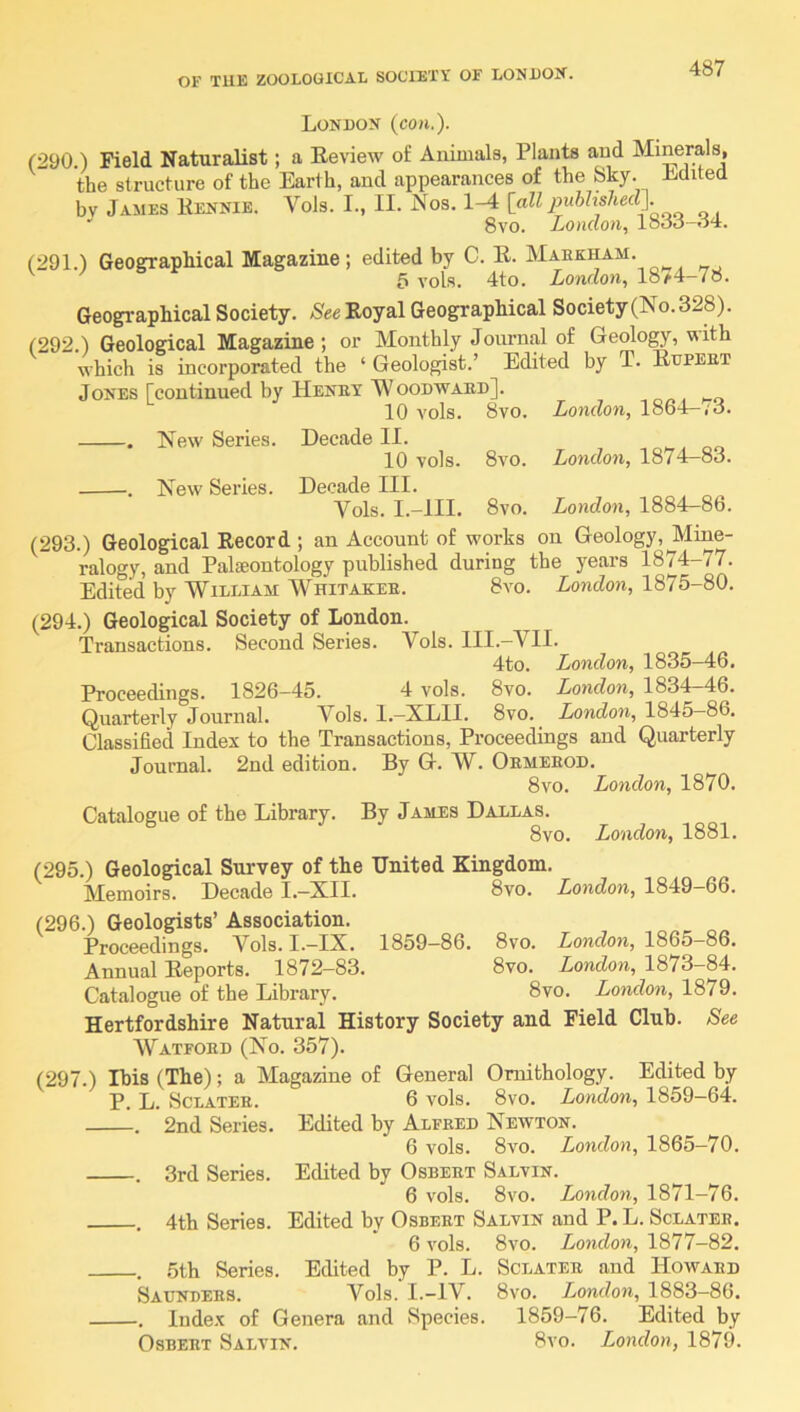 London {con.). (290.) Field Naturalist; a Review of Animals, Plants and Minerals, the structure of the Earth, and appearances of the Sky. Edited bv James Rennie. VoJs. I., II. Nos. [all imhhshed]. ' 8vo. London., looo-oi. (291.) Geographical Magazine ; edited by C. R. Maek^m. 5 vols. 4to. London., 18^4-78. Geographical Society. See Royal Geographical Society(No.328). (292.) Geological Magazine; or Monthly Journal of Geolo^, with which is incorporated the ‘ Geologist.’ Edited by T. Rupeet Jones [continued by Henet Woodwaed]. 10 vols. 8vo. London, 1864—,o. . New Series. Decade II. 10 vols. 8vo. London, 1874—83. •. New Series. Decade III. Vols. I.-III. 8vo. London, 1884-86. (293.) Geological Record ; an Account of works on Geology,JVIine- ralogy, and Palaeontology published during the years 1874-77. Edited by William Whitakee. 8vo. London, 1875-80. (294.) Geological Society of London. Transactions. Second Series. Vols. III.-VII. 4to. London, 1835-46, Proceedings. 1826—45. 4 vols. 8vo. London, 1834—46. Quarterly Journal. Vols. 1.—XLII. 8vo. London, 1845—86. Classified Index to the Transactions, Proceedings and Quarterly Journal. 2nd edition. By G. W. Oemeeod. 8vo. London, 1870. Catalogue of the Library. By James Dallas. 8vo. London, 1881. (295.) Geological Survey of the United Kingdom. Memoirs. Decade I.—XII. 8vo. London, 1849—66. (296.) Geologists’ Association. Proceedings. Vols. I.-IX. 1859-86. 8vo. London, 1865-86. Annual Reports. 1872-83. 8vo. London, 1873-84, Catalogue of the Library. 8vo. London, 1879. Hertfordshire Natural History Society and Field Club. See Watfoed (No. 357). (297.) Ibis (The); a Magazine of General Ornithology. Edited by p. L. ScLATEE. 6 vols. 8vo, London, 1859-64. . 2nd Series. Edited by Alfeed Newton. 6 vols. 8vo. London, 1865-70. . 3rd Series. Edited by Osbeet Salvin. 6 vols. 8vo. London, 1871—76. . 4th Series. Edited by Osbeet Salvin and P. L. Sclateb. 6 vols. 8vo. London, 1877-82. . ,5th Series. Edited by P. L. Sclatee and Howaed Satjndees. Vols. I.-IV. 8vo. London, 1883-86. , Index of Genera and Species. 1859-76. Edited by Osbeet Salvin. 8vo. London, 1879.
